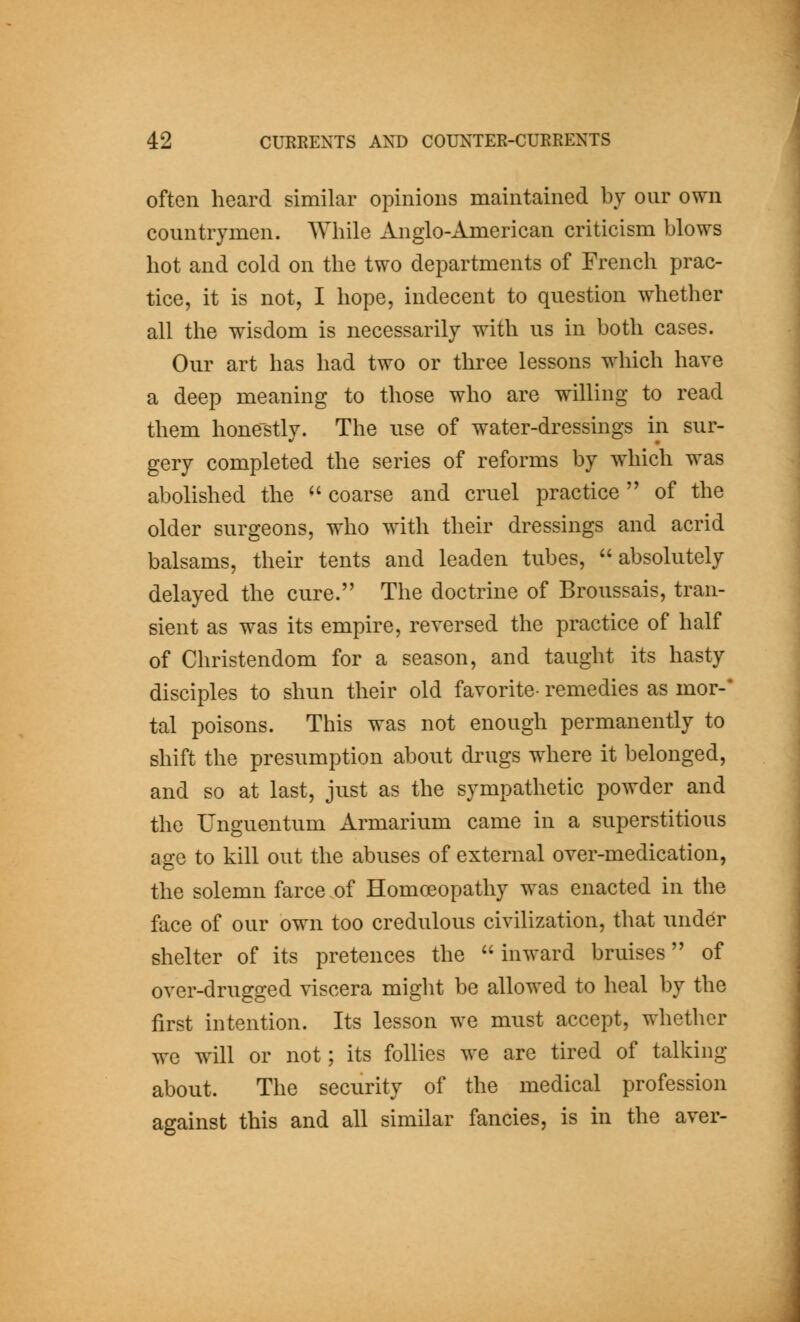often heard similar opinions maintained by our own countrymen. While Anglo-American criticism blows hot and cold on the two departments of French prac- tice, it is not, I hope, indecent to question whether all the wisdom is necessarily with us in both cases. Our art has had two or three lessons which have a deep meaning to those who are willing to read them hone'stly. The use of water-dressings in sur- gery completed the series of reforms by which was abolished the ^' coarse and cruel practice  of the older surgeons, who with their dressings and acrid balsams, their tents and leaden tubes, absolutely delayed the cure. The doctrine of Broussais, tran- sient as was its empire, reversed the practice of half of Christendom for a season, and taught its hasty disciples to shun their old favorite- remedies as mor-* tal poisons. This was not enough permanently to shift the presumption about drugs where it belonged, and so at last, just as the sympathetic powder and the Unguentum Armarium came in a superstitious age to kill out the abuses of external over-medication, the solemn farce of Homoeopathy was enacted in the face of our own too credulous civilization, that under shelter of its pretences the inward bruises of over-drugged viscera might be allowed to heal by the first intention. Its lesson we must accept, whether we will or not; its follies we are tired of talking about. The security of the medical profession against this and all similar fancies, is in the aver-