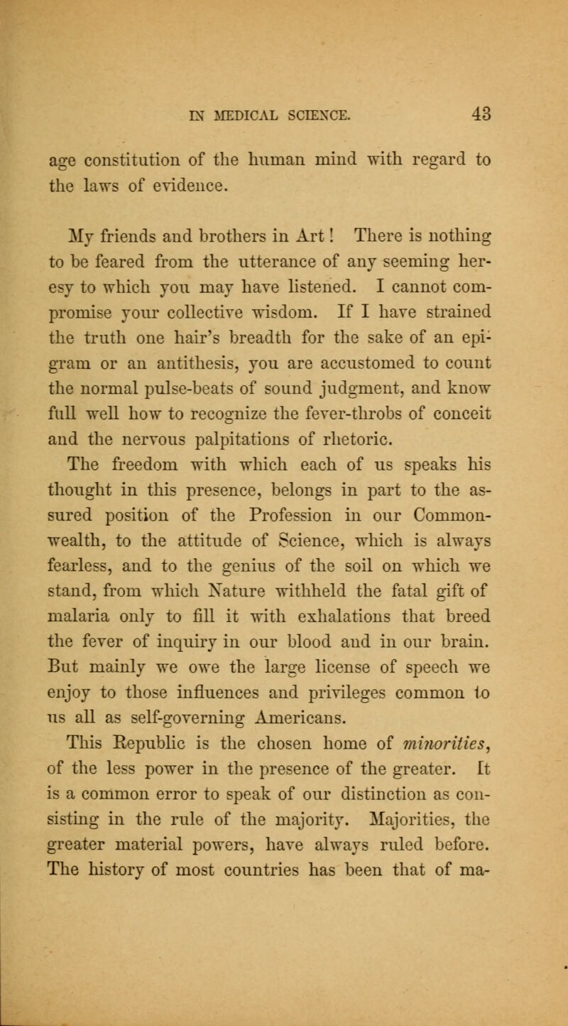 age constitution of the human mind with regard to the laws of evidence. My friends and brothers in Art I There is nothing to be feared from the utterance of any seeming her- esy to which you may have listened. I cannot com- promise your collective wisdom. If I have strained the truth one hair's breadth for the sake of an epi- gram or an antithesis, you are accustomed to count the normal pulse-beats of sound judgment, and know full well how to recognize the fever-throbs of conceit and the nervous palpitations of rhetoric. The freedom with which each of us speaks his thought in this presence, belongs in part to the as- sured position of the Profession in our Common- wealth, to the attitude of Science, which is always fearless, and to the genius of the soil on which we stand, from which Nature withheld the fatal gift of malaria only to fill it with exhalations that breed the fever of inquiry in our blood and in our brain. But mainly we owe the large license of speech we enjoy to those influences and privileges common to us all as self-governing Americans. This Republic is the chosen home of minorities, of the less power in the presence of the greater. It is a common error to speak of our distinction as con- sisting in the rule of the majority. Majorities, the greater material powers, have always ruled before. The history of most countries has been that of ma-