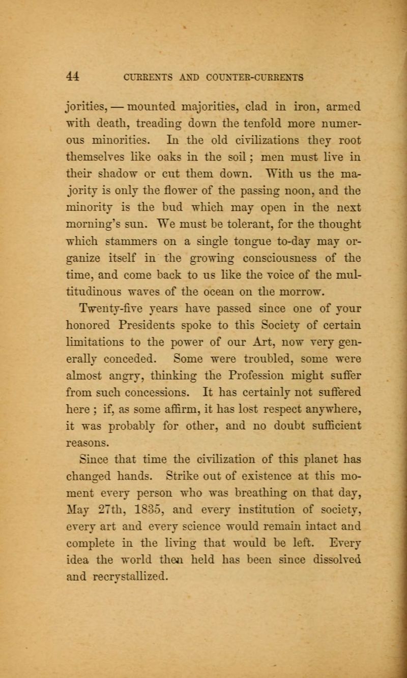 jorities, — mounted majorities, clad in iron, armed with death, treading down the tenfold more numer- ous minorities. In the old civilizations they root themselves Uke oaks in the soil; men must live in tlieir shadow or cut them down. With us the ma- jority is only the flower of the passing noon, and the minority is the bud which may open in the next morning's sun. We must be tolerant, for the thought which stammers on a smgle tongue to-day may or- ganize itself in the growing consciousness of the time, and come back to us like the voice of the mul- titudinous waves of the ocean on the morrow. Twenty-five years have passed since one of your honored Presidents spoke to this Society of certain limitations to the power of our Art, now very gen- erally conceded. Some were troubled, some were almost angry, thinking the Profession might suffer from such concessions. It has certainly not suffered here ; if, as some affirm, it has lost respect anywhere, it was probably for other, and no doubt sufficient reasons. Since that time the civilization of this planet has changed hands. Strike out of existence at this mo- ment every person who was breathing on that day, May 2Tth, 1835, and every institution of society, every art and every science would remain intact and complete in the living that would be left. Every idea the world theii held has been since dissolved and recrvstallized.