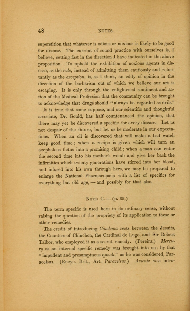 superstition that whatever is odious or noxious is likely to be good for disease. The current of sound practice with ourselves is, I believe, setting fast in the direction I have indicated in the above proposition. To uphold the exhibition of noxious agents in dis- ease, as the rule, instead of admitting them cautiously and reluc- tantly as the exception, is, as I think, an eddy of opinion in the direction of the barbarism out of which we believe our art is escaping. It is only through the enlightened sentunent and ac- tion of the Medical Profession that the community can be brought to acknowledge that drugs should always be regarded as evils. It is true that some suppose, and our scientific and thoughtful associate. Dr. Gould, has half countenanced the opinion, that there may yet be discovered a specific for every disease. Let us not despair of the future, but let us be moderate in our expecta- tions. When an oil is discovered that will make a bad watch keep good time; when a recipe is given which will turn an acephalous foetus into a promising child; when a man can enter the second time into his mother's womb and give her back the infirmities which twenty generations have stirred into her blood, and infused into his own through hers, we may be prepared to enlaro-e the National Pharmacopoeia with a list of specifics for everything but old age, — and possibly for that also. Note C. — (p. 39.) The term specific is used here in its ordinary sense, without raising the question of the propriety of its application to these or other remedies. The credit of introducing Cinchona rests betwefen the Jesuits, the Countess of Chinchon, the Cardinal de Lugo, and Sir Robert Talbor, who employed it as a secret remedy. (Pereu-a.) Mercu- ry as an internal specific remedy was brought into use by that impudent and presumptuous quack, as he was considered, Par- acelsus. (Encyc. Brit., Art. Paracelsus.) Arsenic was intro-