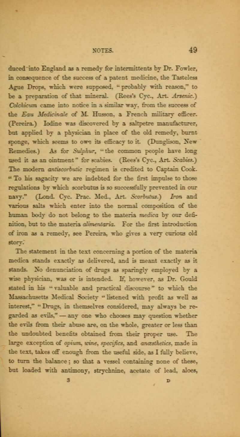 ducedinto England as a remedy fir infcennittents br Dr. Fowler, in (XHiaeqaence of the soccess c£ a patent medkine, the TasteleaB Ague Drops, which were supposed, ^'probabfy with reason, to be a prepandon of that mineraL (Eees^s Cyc^ Arc. Arsenic.) Cdddaim came into notice in a amilar war. firm the success of die Eaw MedSemaU of ]£ Hnson. a French milifcary officer. (Pereira.) Iodine was discoTered by a sal^tre mannfiictiirer, but ^^died bj a phvadan in place of die old remedy, bomt tspoDgCy which seems to owe its efficacy to it (DnngliscML, ^Xew Bemedies.) As fiir ^Sii^pftiir, ^the coomiCHi pec^e hare kng used it as an (Mntmoit* fiir scabies. (Bees's Cyc, Art Sadmes.} The modem taUisearlnitie regimen is credited to Captain Cook. ' To his a^acitT we are indebted £x the first impulse to those regnlatirms bj which scfHbatos is so sacces^alty prerented in our naTj. (Lond. Crc. Prac Med, Ait. Scarbmba.') Inm and ranoos salts which enter into the ncnnal compoealinn of die hmnan bodjr do not bdcMog to die materia aiediea bj oar d^- nition, bat to the materia aBmadana. For die first introdnctaan of iron as a remedr, see Pereira, who gires a rerr curious old story. The statement in the text concerning a portion of the materia medica stands exacdr as delivered, and is meant exacdy as it stands. No denandadoa of drugs as sporin^lj emploTed by a wise phT^dan, was or is intended. If, however, as Dr. Gould stated in his '^valuable and jwactical discourse to whidb the Massachosetts Medical Sodetj listened with profit as well as interest, *^ Drugs, in themselves oonsdered. may always be re- garded as evils. — any one who chooses may questjcm whether the evils frcxn their abuse are, on the whole, greater or less than the undoubted benefits obtained fitxn their proper ose. The large exception of apium, wme, tpedjics^ and oncesfftefKs; made in the text, takes <^ enough from the teelul side, as I fully believe, to turn the balance; so diat a Tessel cont^ning none of these, but loaded with antimcmj, strychnine, acetate of lead, aloes, 3 D
