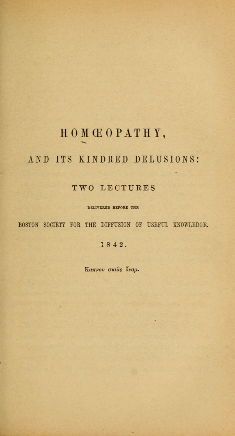 HOMCEOPATHT, AND ITS KINDRED DELUSIONS: TWO LECTURES DELIVERED BEFOEE THE BOSTON SOCIETT FOE THE DIFFUSION OF USEFUL KNOWLEDGE. 18 42. KuTTVov (TKLas ovap.