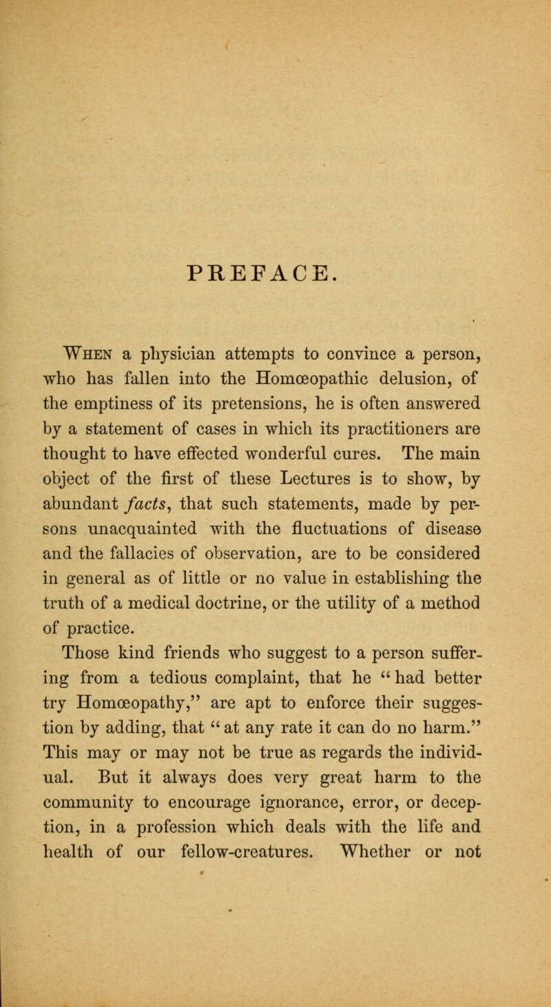 PHEFACE. When a physician attempts to convince a person, who has fallen into the Homoeopathic delusion, of the emptiness of its pretensions, he is often answered by a statement of cases in which its practitioners are thought to have effected wonderful cures. The main object of the first of these Lectures is to show, by abundant facts^ that such statements, made by per- sons unacquainted with the fluctuations of disease and the fallacies of observation, are to be considered in general as of little or no value in establishing the truth of a medical doctrine, or the utility of a method of practice. Those kind friends who suggest to a person suffer- ing from a tedious complaint, that he  had better try Homoeopathy, are apt to enforce their sugges- tion by adding, that  at any rate it can do no harm.'* This may or may not be true as regards the individ- ual. But it always does very great harm to the community to encourage ignorance, error, or decep- tion, in a profession which deals with the life and health of our fellow-creatures. Whether or not