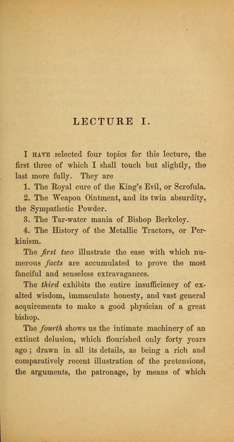 I HAVE selected four topics for this lecture, the first three of which I shall touch but slightly, the last more fully. They are 1. The Royal cure of the King's Evil, or Scrofula. 2. The Weapon Ointment, and its twin absurdity, the Sympathetic Powder. 3. The Tar-water mania of Bishop Berkeley. 4. The History of the Metallic Tractors, or Per- kinism. The first two illustrate the ease with which nu- merous facts are accumulated to prove the most fanciful and senseless extravagances. The third exhibits the entire insufficiency of ex- alted wisdom, immaculate honesty, and vast general acquirements to make a good physician of a great bishop. The fourth shows us the intimate machinery of an extinct delusion, which flourished only forty years ago ; drawn in all its details, as being a rich and comparatively recent illustration of the pretensions, the arguments, the patronage, by means of which