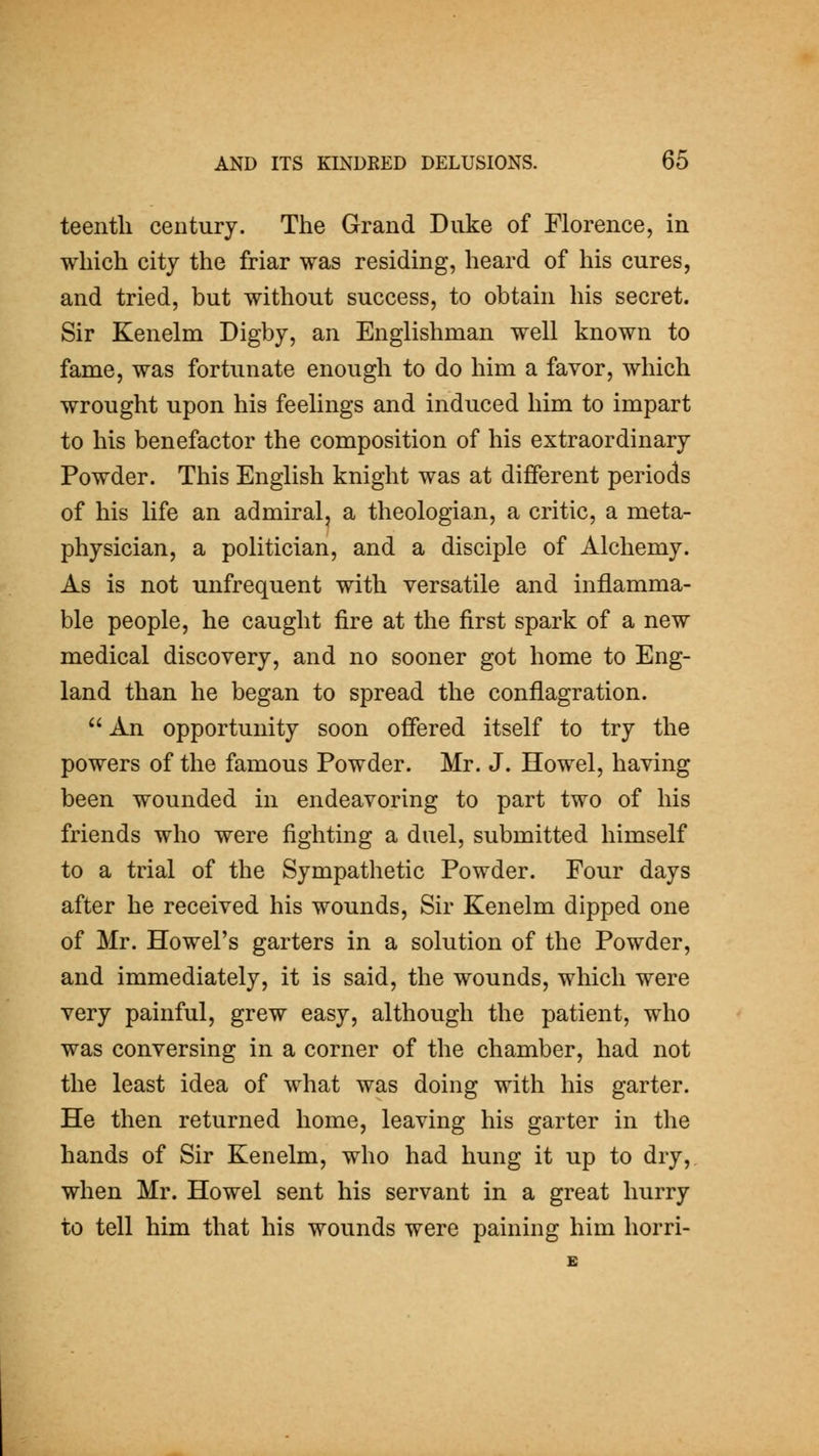 teentli century. The Grand Duke of Florence, in which city the friar was residing, heard of his cures, and tried, but without success, to obtain his secret. Sir Kenelm Digby, an Englishman well known to fame, was fortunate enough to do him a favor, which wrought upon his feelings and induced him to impart to his benefactor the composition of his extraordinary Powder. This English knight was at different periods of his life an admiral, a theologian, a critic, a meta- physician, a politician, and a disciple of Alchemy. As is not unfrequent with versatile and inflamma- ble people, he caught fire at the first spark of a new medical discovery, and no sooner got home to Eng- land than he began to spread the conflagration. An opportunity soon offered itself to try the powers of the famous Powder. Mr. J. Howel, having been wounded in endeavoring to part two of his friends who were fighting a duel, submitted himself to a trial of the Sympathetic Powder. Four days after he received his wounds, Sir Kenelm dipped one of Mr. Howel's garters in a solution of the Powder, and immediately, it is said, the wounds, which were very painful, grew easy, although the patient, who was conversing in a corner of the chamber, had not the least idea of what was doing with his garter. He then returned home, leaving his garter in the hands of Sir Kenelm, who had hung it up to dry, when Mr. Howel sent his servant in a great hurry to tell him that his wounds were paining him horri-