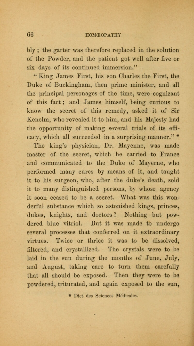 bly ; the garter was therefore replaced in the solution of the Powder, and the patient got well after five or six days of its continued immersion.  King James First, his son Charles the First, the Duke of Buckingham, then prime minister, and all the principal personages of the time, were cognizant of this fact; and James himself, being curious to know the secret of this remedy, asked it of Sir Kenelm, who revealed it to him, and his Majesty had the opportunity of making several trials of its effi- cacy, which all succeeded in a surprising manner. * The king's physician. Dr. Mayenne, was made master of the secret, which he carried to France and communicated to the Duke of Mayerne, who performed many cures by means of it, and taught it to his surgeon, who, after the duke's death, sold it to many distinguished persons, by whose agency it soon ceased to be a secret. What was this won- derful substance which so astonished kings, princes, dukes, knights, and doctors ? Nothing but pow- dered blue vitriol. But it was made to undergo several processes that conferred on it extraordinary virtues. Twice or thrice it was to be dissolved, filtered, and crystallized. The crystals were to be laid in the sun during the months of June, July, and August, taking care to turn them carefully that all should be exposed. Then they were to be powdered, triturated, and again exposed to the sun, * Diet, des Sciences M^dicales.
