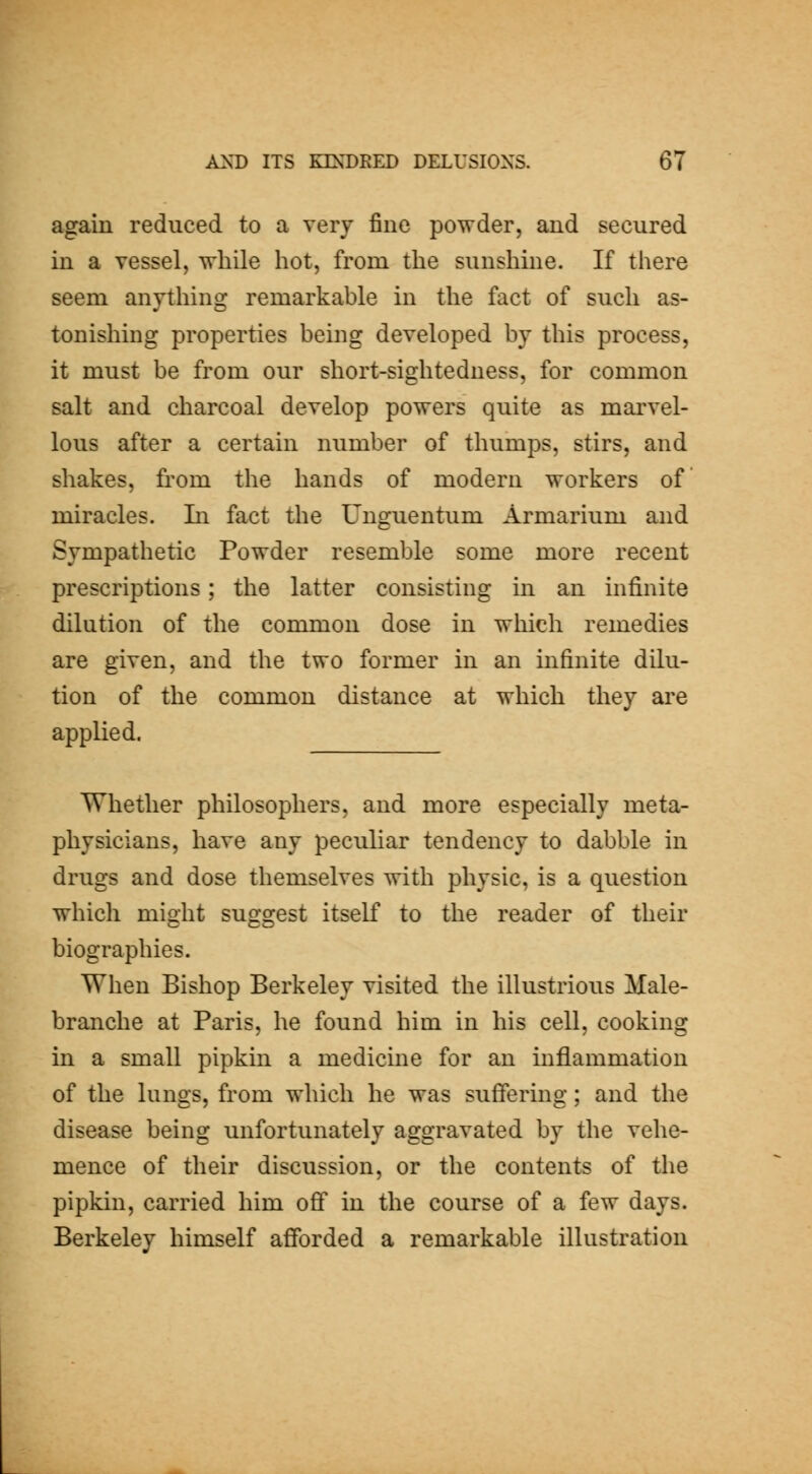 again reduced to a very fine powder, and secured in a vessel, while hot, from the sunshine. If there seem anything remarkable in the fact of such as- tonishing properties being developed by this process, it must be from our short-sightedness, for common salt and charcoal develop powers quite as mai'vel- lous after a certain number of thumps, stirs, and shakes, from the hands of modern workers of miracles. Li fact the Unguentum Armarium and Sympathetic Powder resemble some more recent prescriptions; the latter consisting in an infinite dilution of the common dose in wliich remedies are given, and the two former in an infinite dilu- tion of the common distance at which they are applied. Whether philosophers, and more especially meta- physicians, have any peculiar tendency to dabble in drugs and dose themselves with physic, is a question which might suggest itself to the reader of their biographies. When Bishop Berkeley visited the illustrious Male- branche at Paris, he found him in his cell, cooking in a small pipkin a medicine for an inflammation of the lungs, from which he was suffering; and the disease being unfortunately aggravated by the vehe- mence of their discussion, or the contents of the pipkin, carried him ofi* in the course of a few days. Berkeley himself afiforded a remarkable illustration