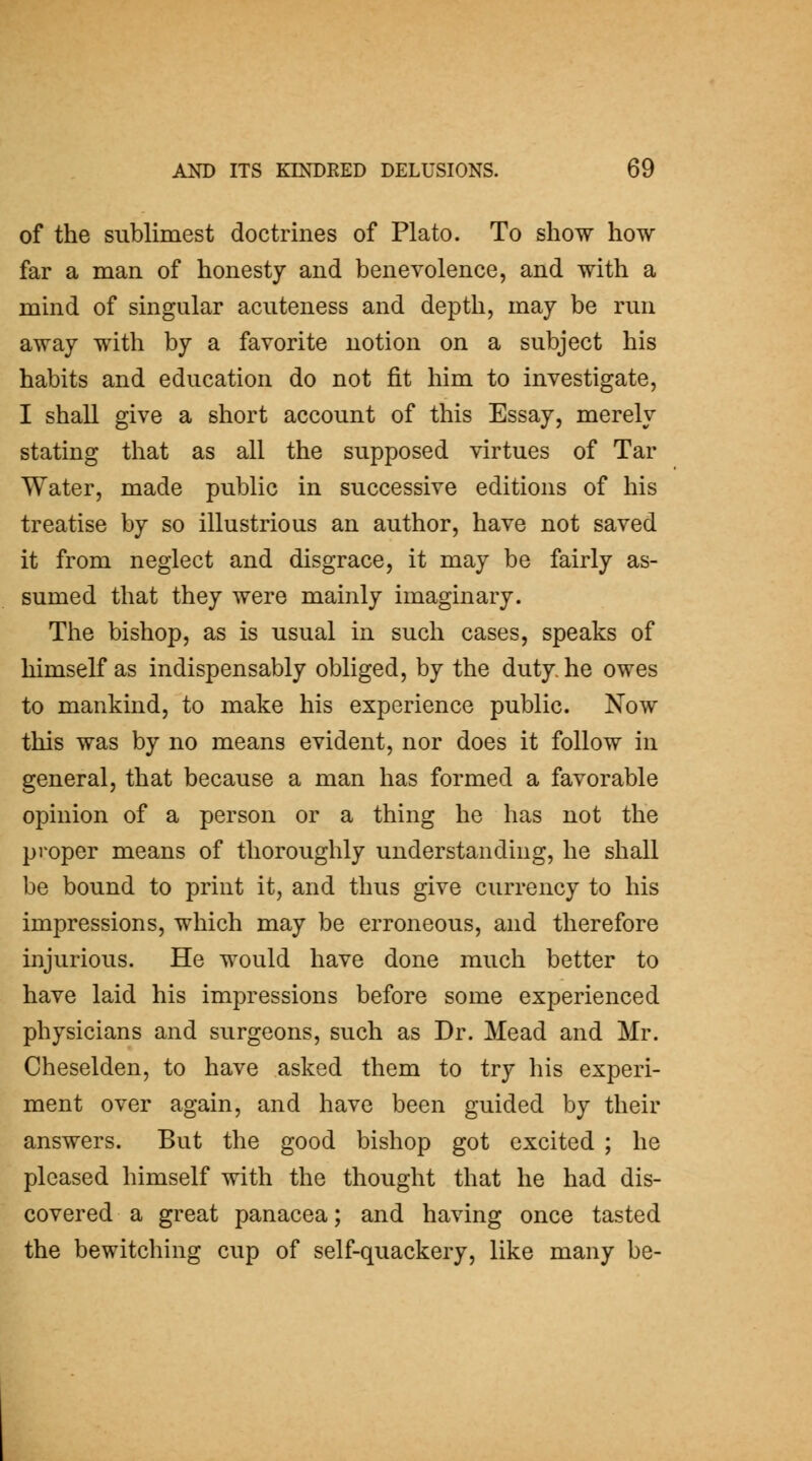 of the sublimest doctrines of Plato. To show how far a man of honesty and benevolence, and with a mind of singular acuteness and depth, may be run away with by a favorite notion on a subject his habits and education do not fit him to investigate, I shall give a short account of this Essay, merely stating that as all the supposed virtues of Tar Water, made public in successive editions of his treatise by so illustrious an author, have not saved it from neglect and disgrace, it may be fairly as- sumed that they were mainly imaginary. The bishop, as is usual in such cases, speaks of himself as indispensably obliged, by the duty, he owes to mankind, to make his experience public. Now this was by no means evident, nor does it follow in general, that because a man has formed a favorable opinion of a person or a thing he has not the proper means of thoroughly understanding, he shall be bound to print it, and thus give currency to his impressions, which may be erroneous, and therefore injurious. He would have done much better to have laid his impressions before some experienced physicians and surgeons, such as Dr. Mead and Mr. Cheselden, to have asked them to try his experi- ment over again, and have been guided by their answers. But the good bishop got excited ; he pleased himself with the thought that he had dis- covered a great panacea; and having once tasted the bewitching cup of self-quackery, like many be-