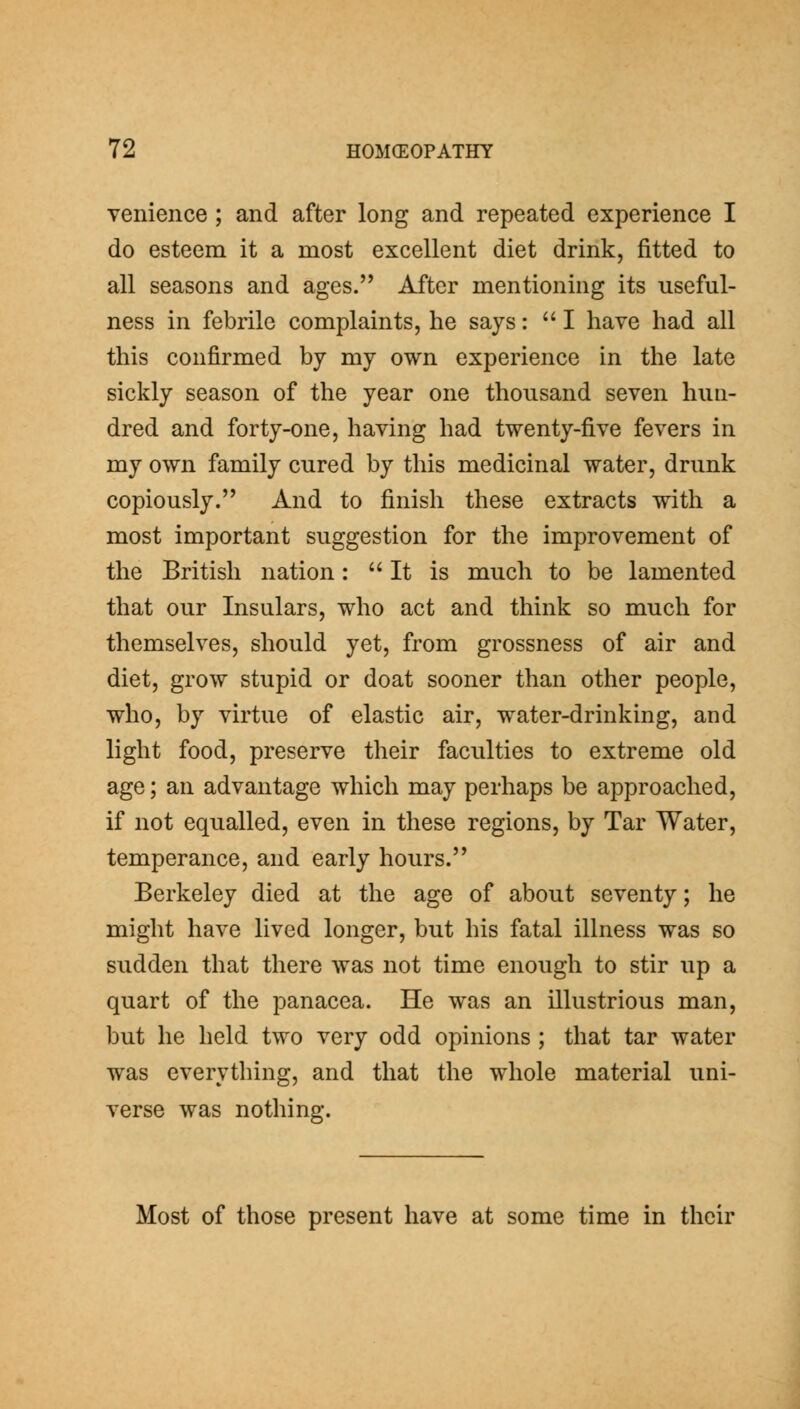 venience; and after long and repeated experience I do esteem it a most excellent diet drink, fitted to all seasons and ages. After mentioning its useful- ness in febrile complaints, he says:  I have had all this confirmed by my own experience in the late sickly season of the year one thousand seven hun- dred and forty-one, having had twenty-five fevers in my own family cured by this medicinal water, drunk copiously. And to finish these extracts with a most important suggestion for the improvement of the British nation: It is much to be lamented that our Insulars, who act and think so much for themselves, should yet, from grossness of air and diet, grow stupid or doat sooner than other people, who, by virtue of elastic air, water-drinking, and light food, preserve their faculties to extreme old age; an advantage which may perhaps be approached, if not equalled, even in these regions, by Tar Water, temperance, and early hours. Berkeley died at the age of about seventy; he might have lived longer, but his fatal illness was so sudden that there was not time enough to stir up a quart of the panacea. He was an illustrious man, but he held two very odd opinions ; that tar water was everything, and that the whole material uni- verse was nothing. Most of those present have at some time in their