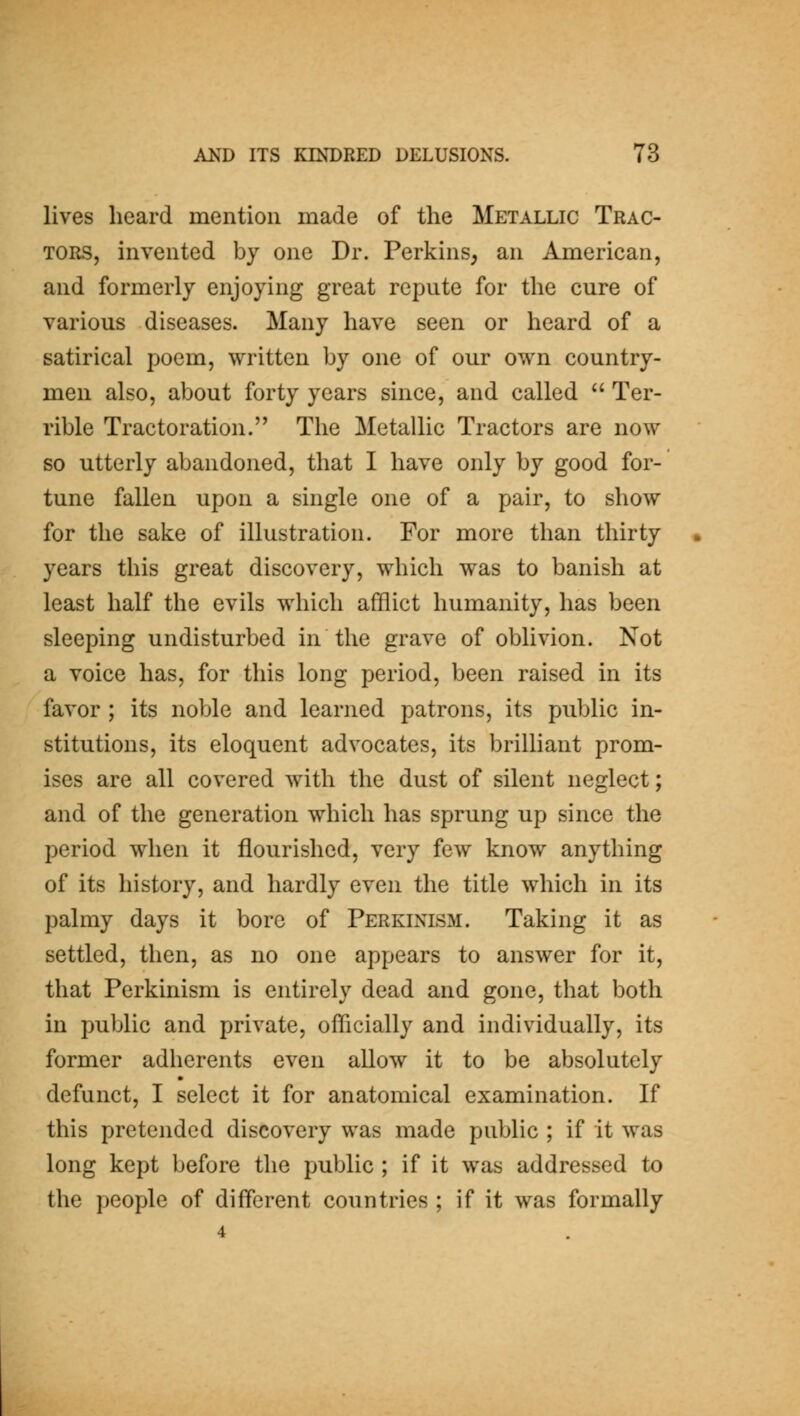 lives heard mention made of the Metallic Trac- tors, invented by one Dr. Perkins, an American, and formerly enjoying great repute for the cure of various diseases. Many have seen or heard of a satirical poem, written by one of our own country- men also, about forty years since, and called Ter- rible Tractoration. The Metallic Tractors are now so utterly abandoned, that I have only by good for- tune fallen upon a single one of a pair, to show for the sake of illustration. For more than thirty years this great discovery, which was to banish at least half the evils which afflict humanity, has been sleeping undisturbed in the grave of oblivion. Not a voice has, for this long period, been raised in its favor ; its noble and learned patrons, its public in- stitutions, its eloquent advocates, its brilliant prom- ises are all covered with the dust of silent neglect; and of the generation which has sprung up since the period when it flourished, very few know anything of its history, and hardly even the title which in its palmy days it bore of Perkinism. Taking it as settled, then, as no one appears to answer for it, that Perkinism is entirely dead and gone, that both in public and private, officially and individually, its former adherents even allow it to be absolutely defunct, I select it for anatomical examination. If this pretended discovery was made public ; if it was long kept before the public ; if it was addressed to the people of different countries ; if it was formally 4
