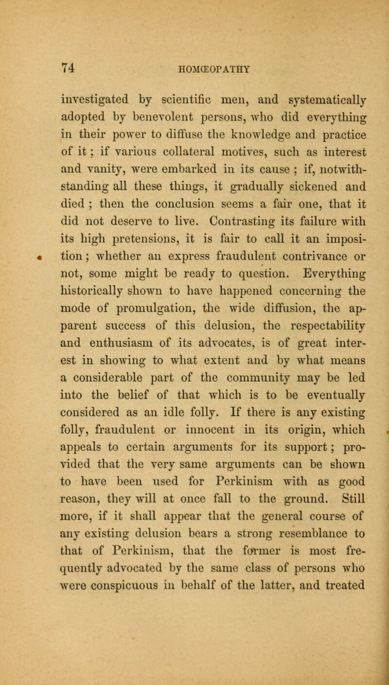 investigated by scientific men, and systematically adopted by benevolent persons, who did everything in their power to diffuse the knowledge and practice of it; if various collateral motives, such as interest and vanity, were embarked in its cause ; if, notwith- standing all these things, it gi-adually sickened and died ; then the conclusion seems a fair one, that it did not deserve to live. Contrasting its failure with its high pretensions, it is fair to call it an imposi- tion ; whether an express fraudulent contrivance or not, some might be ready to question. Everything historically shown to have happened concerning the mode of promulgation, the wide diffusion, the ap- parent success of this delusion, the respectability and enthusiasm of its advocates, is of great inter- est in showing to what extent and by what means a considerable part of the community may be led into the belief of that which is to be eventually considered as an idle folly. If there is any existing folly, fraudulent or innocent in its origin, which appeals to certain arguments for its support; pro- vided that the very same arguments can be shown to have been used for Perkinism with as good reason, they will at once fall to the ground. Still more, if it shall appear that the general course of any existing delusion bears a strong resemblance to that of Perkinism, that the farmer is most fre- quently advocated by the same class of persons who were conspicuous in behalf of the latter, and treated
