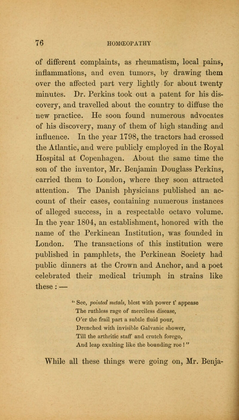 of different complaints, as rheumatism, local pains, inflammations, and even tumors, by drawing them over the affected part very lightly for about twenty minutes. Dr. Perkins took out a patent for his dis- covery, and travelled about the country to diffuse the new practice. He soon found numerous advocates of his discovery, many of them of high standing and influence. In the year 1798, the tractors had crossed the Atlantic, and were publicly employed in the Royal Hospital at Copenhagen. About the same time the son of the inventor, Mr. Benjamin Douglass Perkins, carried them to London, where they soon attracted attention. The Danish physicians published an ac- count of their cases, containing numerous instances of alleged success, in a respectable octavo volume. In the year 1804, an establishment, honored with the name of the Perkinean Institution, was founded in London. The transactions of this institution were published in pamphlets, the Perkinean Society had public dinners at the Crown and Anchor, and a poet celebrated their medical triumph in strains like these : — '' See, pointed metals, blest with power t' appease The ruthless rage of merciless disease, O'er the frail part a subtle fluid pour, Drenched with invisible Galvanic shower, Till the arthritic staff and crutch forego, And leap exulting like the bounding roe !  While all these things were going on, Mr. Benja-