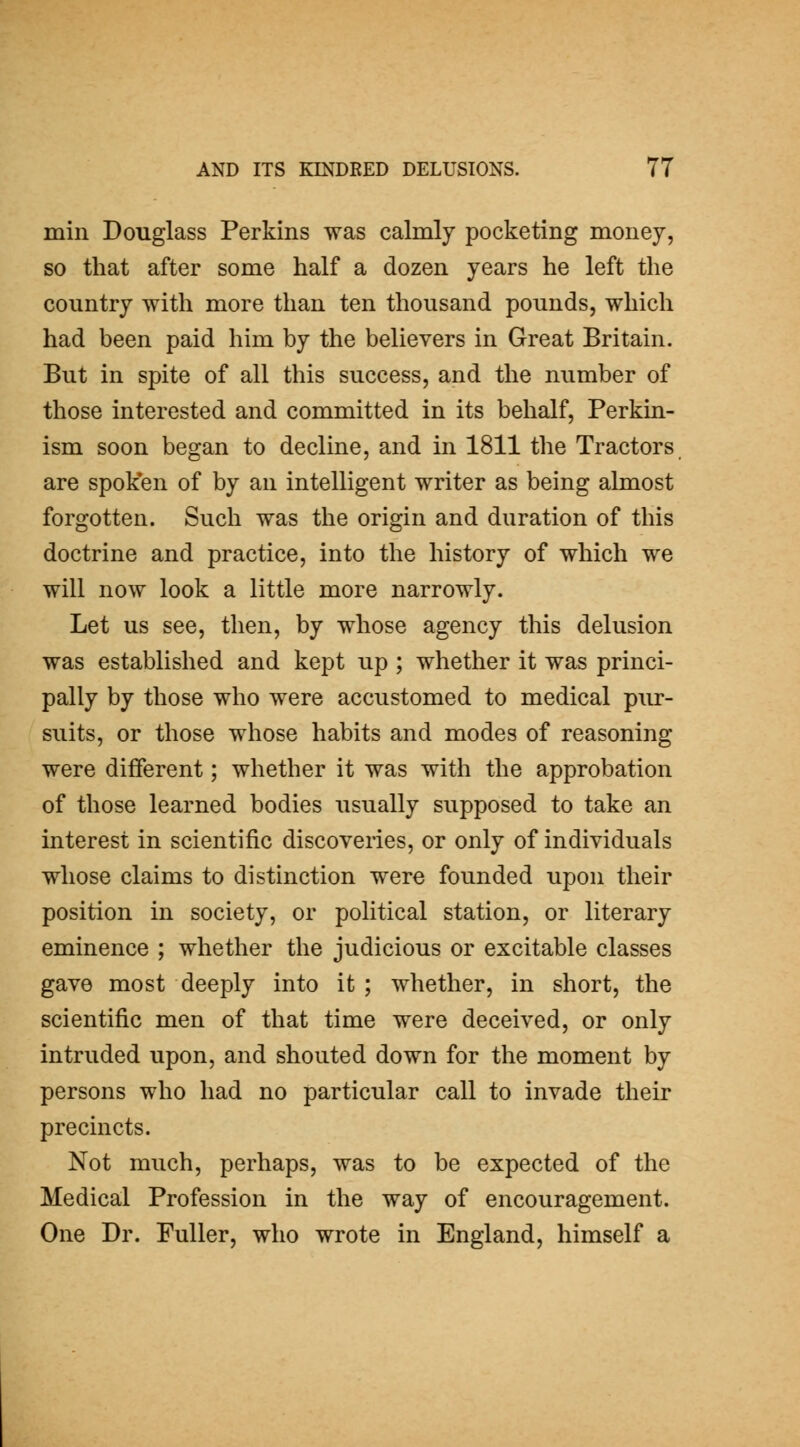 mill Douglass Perkins was calmly pocketing money, so that after some half a dozen years he left the country with more than ten thousand pounds, which had been paid him by the believers in Great Britain. But in spite of all this success, and the number of those interested and committed in its behalf, Perkin- ism soon began to decline, and in 1811 the Tractors are spok'en of by an intelligent writer as being almost forgotten. Such was the origin and duration of this doctrine and practice, into the history of which we will now look a little more narrowly. Let us see, then, by whose agency this delusion was established and kept up ; whether it was princi- pally by those who were accustomed to medical piu-- suits, or those whose habits and modes of reasoning were different; whether it was with the approbation of those learned bodies usually supposed to take an interest in scientific discoveiies, or only of individuals whose claims to distinction were founded upon their position in society, or political station, or literary eminence ; whether the judicious or excitable classes gave most deeply into it ; whether, in short, the scientific men of that time were deceived, or only intruded upon, and shouted down for the moment by persons who had no particular call to invade their precincts. Not much, perhaps, was to be expected of the Medical Profession in the way of encouragement. One Dr. Fuller, who wrote in England, himself a