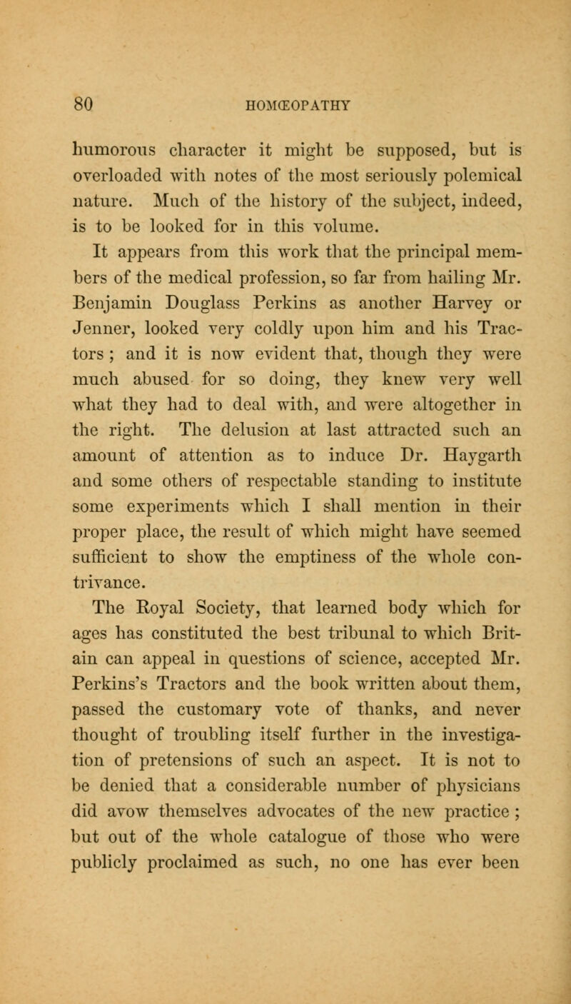 humorous character it might be supposed, but is overloaded with notes of the most seriously polemical nature. Much of the history of the subject, indeed, is to be looked for in this volume. It appears from this work that the principal mem- bers of the medical profession, so far from hailing Mr. Benjamin Douglass Perkins as another Harvey or Jenner, looked very coldly upon him and his Trac- tors ; and it is now evident that, though they were much abused for so doing, they knew very well what they had to deal with, and were altogether in the right. The delusion at last attracted such an amount of attention as to induce Dr. Haygarth and some others of respectable standing to institute some experiments which I shall mention in their proper place, the result of which might have seemed sufficient to show the emptiness of the whole con- trivance. The Royal Society, that learned body which for ages has constituted the best tribunal to which Brit- ain can appeal in questions of science, accepted Mr. Perkins's Tractors and the book written about them, passed the customary vote of thanks, and never thought of troubhng itself further in the investiga- tion of pretensions of such an aspect. It is not to be denied that a considerable number of physicians did avow themselves advocates of the new practice ; but out of the whole catalogue of those who were publicly proclaimed as such, no one has ever been