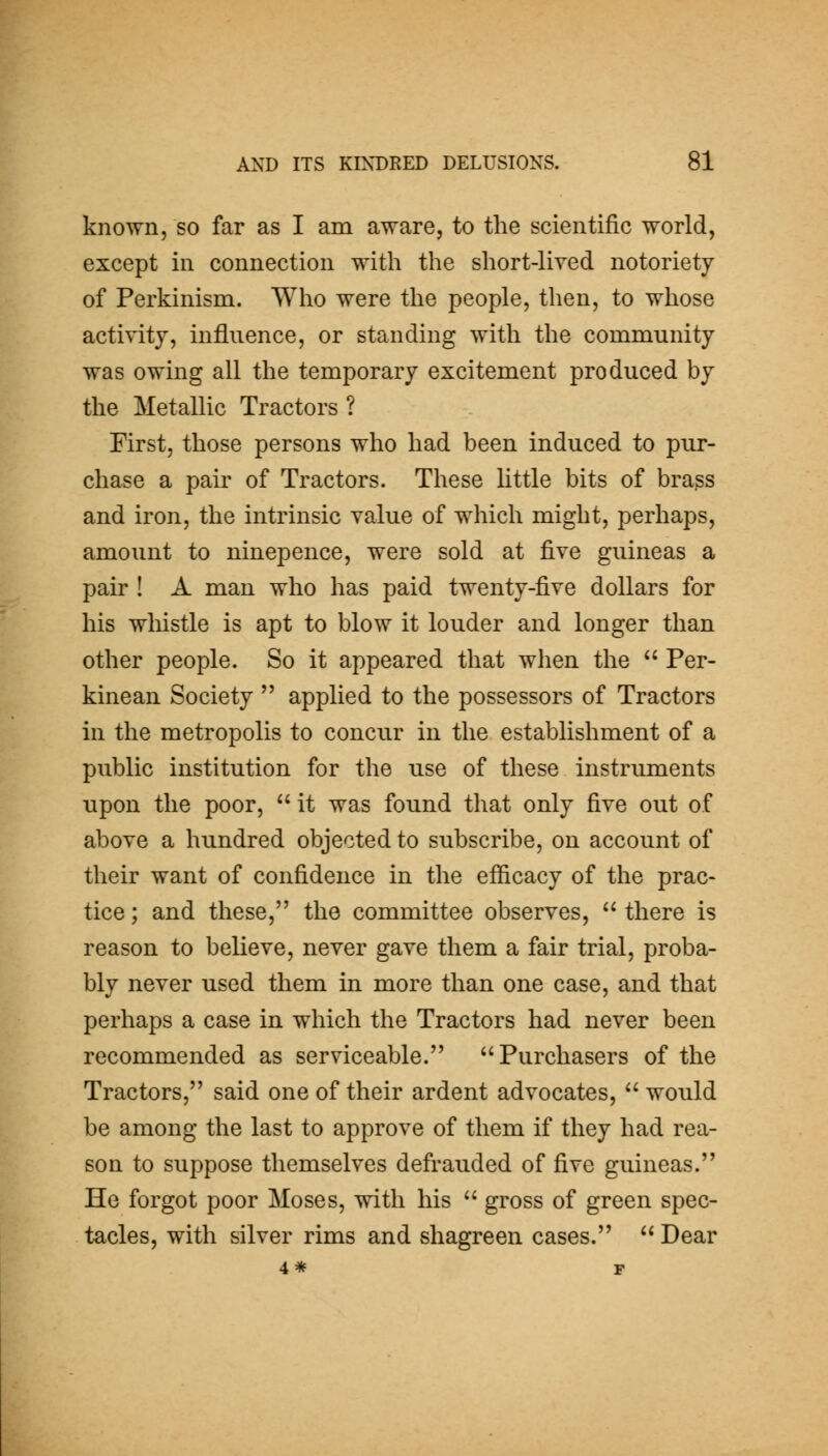 known, so far as I am aware, to the scientific world, except in connection with the short-lived notoriety of Perkinism. Who were the people, then, to whose activity, influence, or standing with the community was owing all the temporary excitement produced by the Metallic Tractors ? First, those persons who had been induced to pur- chase a pair of Tractors. These Httle bits of brass and iron, the intrinsic value of which might, perhaps, amount to ninepence, were sold at five guineas a pair ! A man who has paid twenty-five dollars for his whistle is apt to blow it louder and longer than other people. So it appeared that when the  Per- kinean Society  applied to the possessors of Tractors in the metropolis to conciir in the establishment of a public institution for the use of these instruments upon the poor,  it was found that only five out of above a hundred objected to subscribe, on account of their want of confidence in the efficacy of the prac- tice ; and these, the committee observes,  there is reason to believe, never gave them a fair trial, proba- bly never used them in more than one case, and that perhaps a case in which the Tractors had never been recommended as serviceable. Purchasers of the Tractors, said one of their ardent advocates,  would be among the last to approve of them if they had rea- son to suppose themselves defrauded of five guineas. He forgot poor Moses, with his  gross of green spec- tacles, with silver rims and shagreen cases.  Dear 4* r