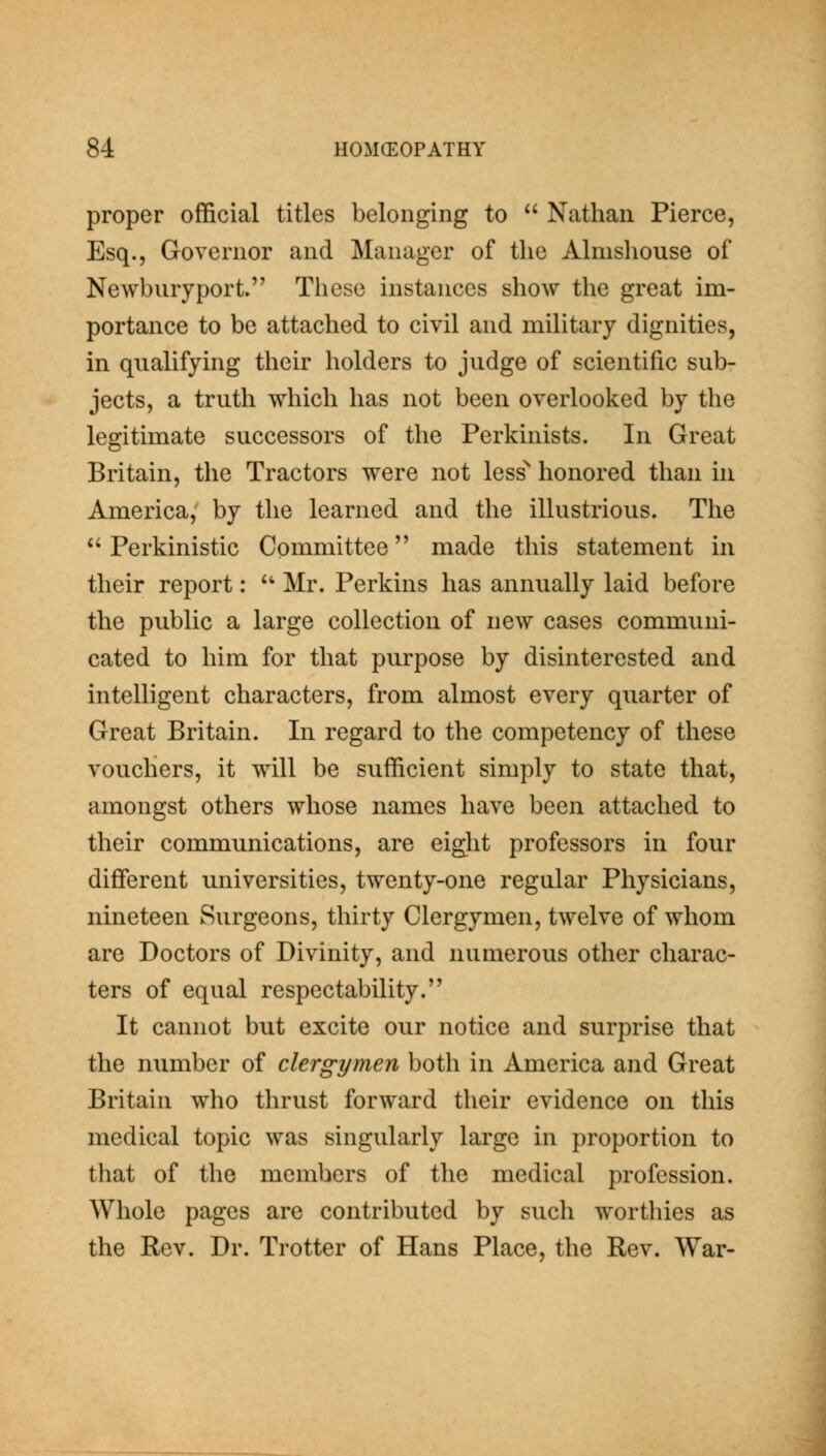 proper official titles belonging to Nathan Pierce, Esq., Governor and Manager of the Almsliouse of Newburyport. These instances show the great im- portance to be attached to civil and military dignities, in qualifying their holders to judge of scientific sub- jects, a truth which has not been overlooked by the legitimate successors of the Perkinists. In Great Britain, the Tractors were not less'' honored than in America, by the learned and the illustrious. The *' Perkinistic Committee made this statement in their report: '^ Mr. Perkins has annually laid before the public a large collection of new cases communi- cated to him for that purpose by disinterested and intelligent characters, from almost every quarter of Great Britain. In regard to the competency of these vouchers, it will be sufficient simply to state that, amongst others whose names have been attached to their communications, are eight professors in four different universities, twenty-one regular Physicians, nineteen Surgeons, thirty Clergymen, twelve of whom are Doctors of Divinity, and numerous other charac- ters of equal respectability. It cannot but excite our notice and surprise that the number of clergymen both in America and Great Britain who thrust forward their evidence on this medical topic was singularly large in proportion to that of the members of the medical profession. Whole pages are contributed by such worthies as the Rev. Dr. Trotter of Hans Place, the Rev. War-