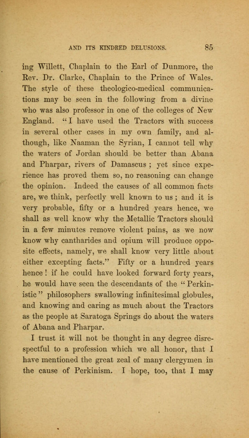 ing Willett, Chaplain to the Earl of Dunmore, the Rev. Dr. Clarke, Chaplain to the Prince of Wales. The style of these theologico-medical communica- tions may be seen in the following from a divine who was also professor in one of the colleges of New England. '' I have used the Tractors with success in several other cases in my own family, and al- though, like Naaman the Syrian, I cannot tell why the waters of Jordan should be better than Abana and Pharpar, rivers of Damascus ; yet since expe- rience has proved them so, no reasoning can change the opinion. Indeed the causes of all common facts are, we think, perfectly well known to us ; and it is very probable, fifty or a hundred years hence, we shall as well know why the Metallic Tractors should in a few minutes remove violent pains, as we now know why cantharides and opium will produce oppo- site effects, namely, we shall know very little about either excepting facts. Fifty or a hundred years hence I if he could have looked forward forty years, he would have seen the descendants of the Perkin- istic philosophers swallowing infinitesimal globules, and knowing and caring as much about the Tractors as the people at Saratoga Springs do about the waters of Abana and Pharpar. I trust it will not be thought in any degree disre- spectful to a profession which we all honor, that I have mentioned the great zeal of many clergymen in the cause of Perkinism. I hope, too, that I may