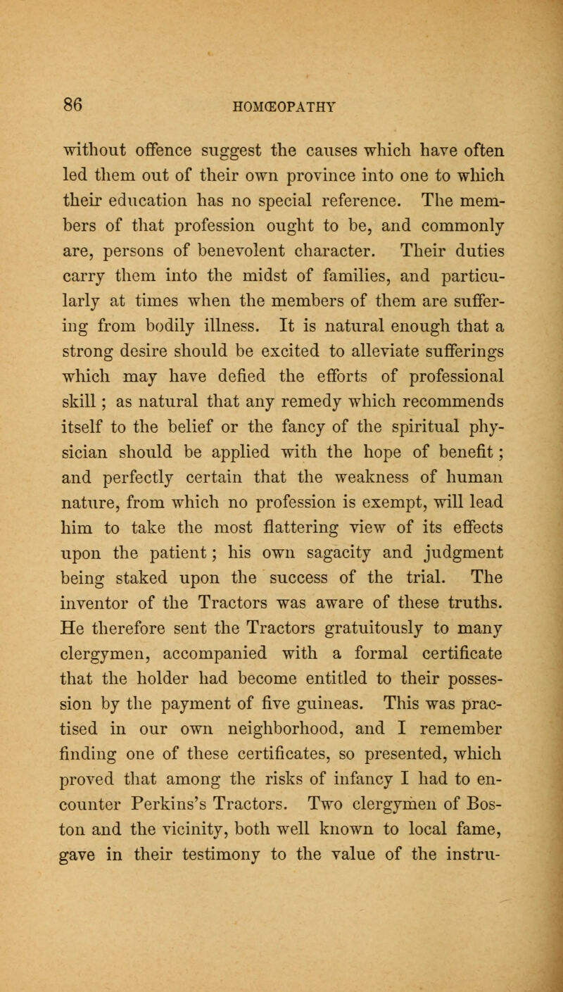without offence suggest the causes which have often led them out of their own province into one to which their education has no special reference. The mem- bers of that profession ought to be, and commonly are, persons of benevolent character. Their duties carry them into the midst of families, and particu- larly at times when the members of them are suffer- ing from bodily illness. It is natural enough that a strong desire should be excited to alleviate sufferings which may have defied the efforts of professional skill; as natural that any remedy which recommends itself to the belief or the fancy of the spiritual phy- sician should be applied with the hope of benefit; and perfectly certain that the weakness of human nature, from which no profession is exempt, will lead him to take the most flattering view of its effects upon the patient; his own sagacity and judgment being staked upon the success of the trial. The inventor of the Tractors was aware of these truths. He therefore sent the Tractors gratuitously to many clergymen, accompanied with a formal certificate that the holder had become entitled to their posses- sion by the payment of five guineas. This was prac- tised in our own neighborhood, and I remember finding one of these certificates, so presented, which proved that among the risks of infancy I had to en- counter Perkins's Tractors. Two clergymen of Bos- ton and the vicinity, both well known to local fame, gave in their testimony to the value of the instru-
