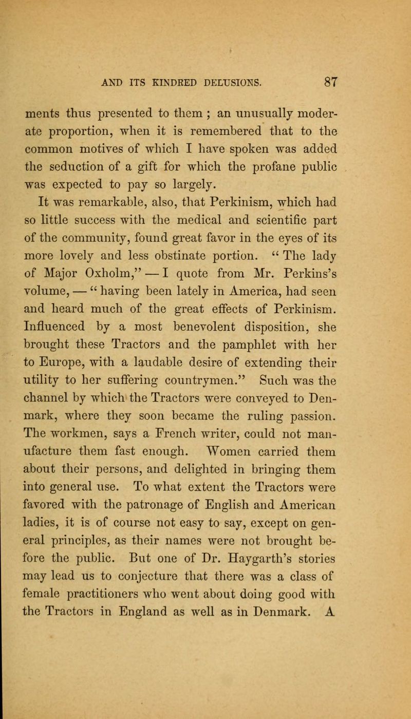 ments thus presented to tlicm ; an unusually moder- ate proportion, when it is remembered that to the common motives of which I have spoken was added the seduction of a gift for which the profane public was expected to pay so largely. It was remarkable, also, that Perkinism, which had so little success with the medical and scientific part of the community, found great favor in the eyes of its more lovely and less obstinate portion. The lady of Major Oxholm, — I quote from Mr. Perkins's volume, — having been lately in America, had seen and heard much of the great effects of Perkinism. Influenced by a most benevolent disposition, she brought these Tractors and the pamphlet with her to Europe, with a laudable desire of extending their utility to her suffering countrymen. Such was the channel by which the Tractors were conveyed to Den- mark, where they soon became the ruling passion. The workmen, says a French writer, could not man- ufacture them fast enough. Women carried them about their persons, and delighted in bringing them into general use. To what extent the Tractors were favored with the patronage of English and American ladies, it is of course not easy to say, except on gen- eral principles, as their names were not brought be- fore the public. But one of Dr. Hay garth's stories may lead us to conjecture that there was a class of female practitioners who went about doing good with the Tractors in England as well as in Denmark. A