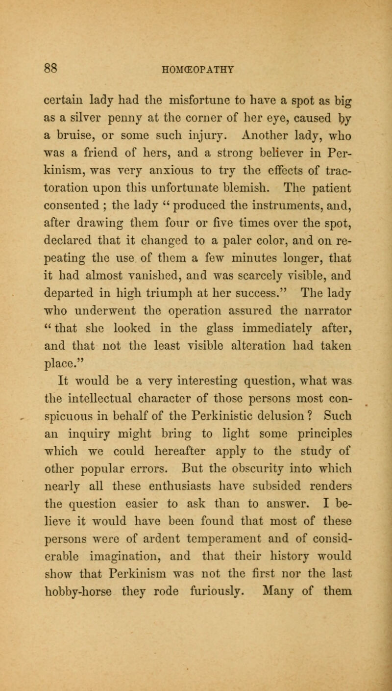 certain lady had the misfortune to have a spot as big as a silver penny at the corner of her eye, caused ^y a bruise, or some such injury. Another lady, who was a friend of hers, and a strong believer in Per- kinism, was very anxious to try the effects of trac- toration upon this unfortunate blemish. The patient consented ; the lady produced the instruments, and, after drawing them four or five times over the spot, declared that it changed to a paler color, and on re- peating the use of them a few minutes longer, that it had almost vanished, and was scarcely visible, and departed in high triumph at her success. The lady who underwent the operation assured the narrator that she looked in the glass immediately after, and that not the least visible alteration had taken place. It would be a very interesting question, what was the intellectual character of those persons most con- spicuous in behalf of the Perkinistic delusion ? Such an inquiry might bring to light some principles which we could hereafter apply to the study of other popular errors. But the obscurity into which nearly all these enthusiasts have subsided renders the question easier to ask than to answer. I be- lieve it would have been found that most of these persons were of ardent temperament and of consid- erable imagination, and that their history would show that Perkinism was not the first nor the last hobby-horse they rode furiously. Many of them