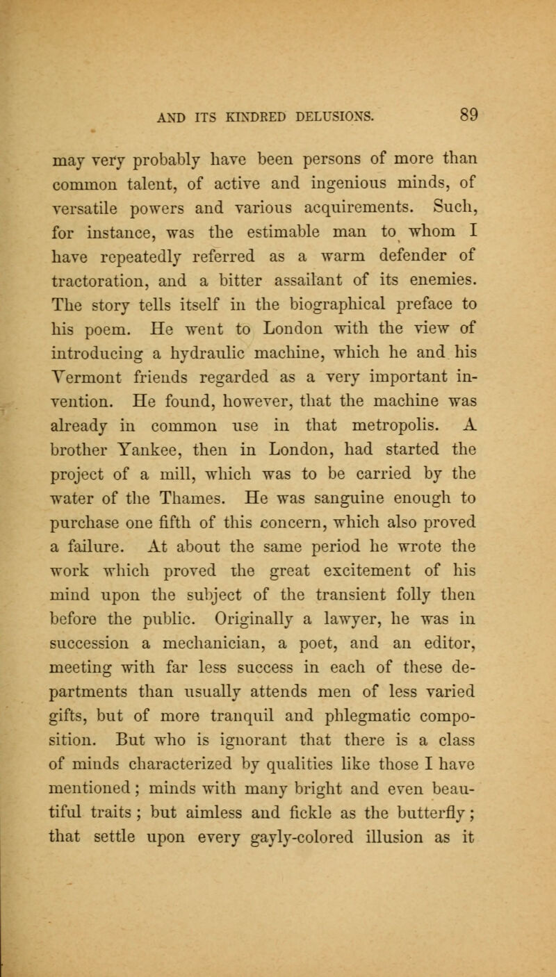 may very probably have been persons of more than common talent, of active and ingenions minds, of versatile powers and various acquirements. Such, for instance, was the estimable man to whom I have repeatedly referred as a warm defender of tractoration, and a bitter assailant of its enemies. The story tells itself in the biographical preface to his poem. He went to London with the view of introducing a hydraulic machine, which he and his Vermont friends regarded as a very important in- vention. He found, however, that the machine was already in common use in that metropolis. A brother Yankee, then in London, had started the project of a mill, which was to be carried by the water of the Thames. He was sanguine enough to purchase one fifth of this concern, which also proved a failure. At about the same period he wrote the work which proved the great excitement of his mind upon the subject of the transient folly then before the public. Originally a lawyer, he was in succession a mechanician, a poet, and an editor, meeting wdth far less success in each of these de- partments than usually attends men of less varied gifts, but of more tranquil and phlegmatic compo- sition. But who is ignorant that there is a class of minds characterized by qualities like those I have mentioned; minds with many bright and even beau- tiful traits ; but aimless and fickle as tlie butterfly; that settle upon every gayly-colored illusion as it