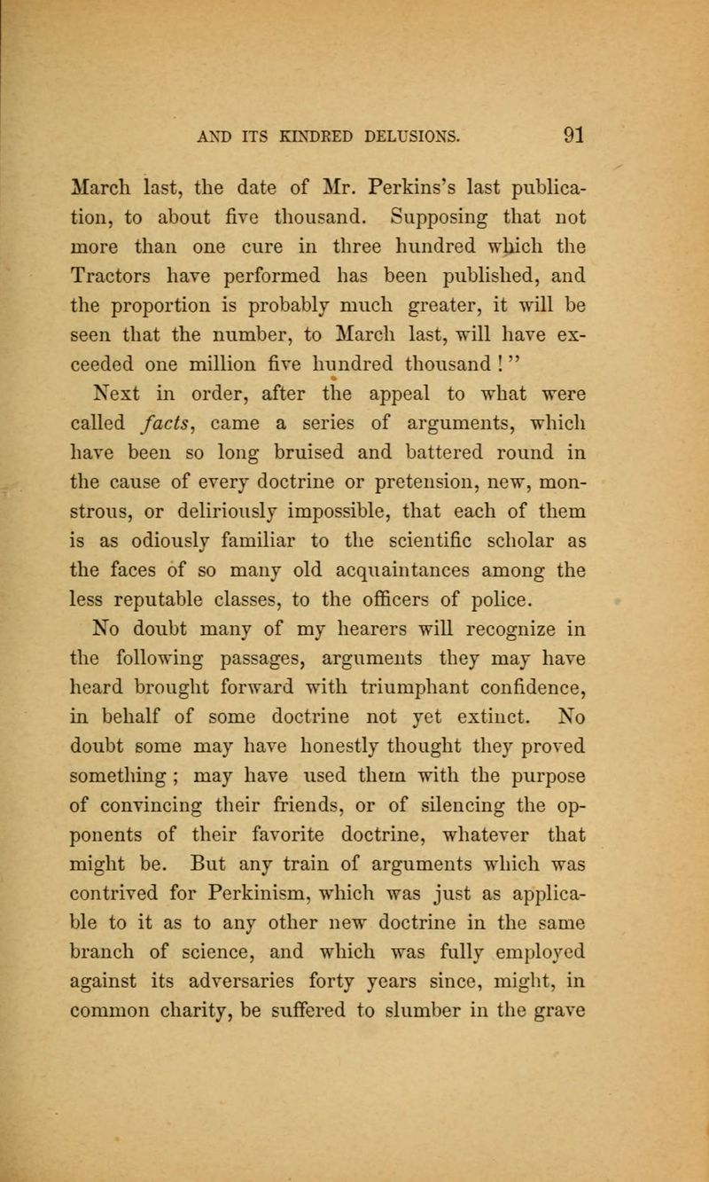 March last, the date of Mr. Perkins's last publica- tion, to about five thousand. Supposing that not more than one cure in three hundred which the Tractors have performed has been published, and the proportion is probably much greater, it will be seen that the number, to March last, will have ex- ceeded one million five hundred thousand ! Next in order, after the appeal to what were called facts^ came a series of arguments, which have been so long bruised and battered round in the cause of every doctrine or pretension, new, mon- strous, or deliriously impossible, that each of them is as odiously familiar to the scientific scholar as the faces of so many old acquaintances among the less reputable classes, to the ofl&cers of police. No doubt many of my hearers will recognize in the following passages, arguments they may have heard brought forward with triumphant confidence, in behalf of some doctrine not yet extinct. No doubt some may have honestly thought they proved something ; may have used them with the purpose of convincing their friends, or of silencing the op- ponents of their favorite doctrine, whatever that might be. But any train of arguments which was contrived for Perkinism, which was just as applica- ble to it as to any other new doctrine in the same branch of science, and which was fully employed against its adversaries forty years since, might, in common charity, be suffered to slumber in the grave