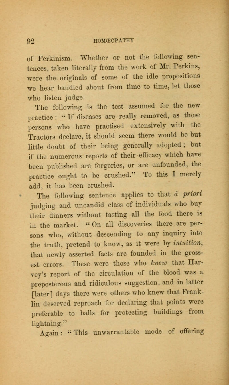 of Perkinism. Whether or not the following sen- tences, taken literally from the work of Mr. Perkins, were the originals of some of the idle propositions we hear bandied about from time to time, let those who listen judge. The followmg is the test assumed for the new practice :  If diseases are really removed, as those persons who have practised extensively with the Tractors declare, it should seem there would be but little doubt of their being generally adopted ; but if the numerous reports of their efficacy which have been published are forgeries, or are unfounded, the practice ought to be crushed. To this I merely add, it has been crushed. The following sentence applies to that a priori judging and uncandid class of individuals who buy their dinners without tasting all the food there is in the market. '' On all discoveries there are per- sons who, without descending to any inquiry into the truth, pretend to know, as it were by intuition, that newly asserted facts are founded in the gross- est errors. These were those who kneia that Har- vey's report of the circulation of the blood was a preposterous and ridiculous suggestion, and in latter [later] days there were others who knew that Frank- lin deserved reproach for declaring that points were preferable to balls for protecting buildings from lightning. Again:  This unwarrantable mode of offering