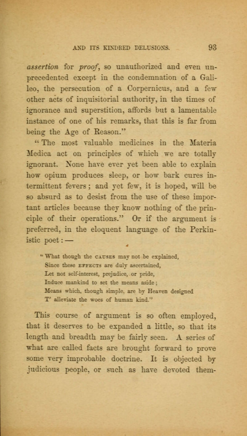 assertion for proof, so unauthorized and even un- precedented except in the condemnation of a Gali- leo, the persecution of a Corpernicus. and a few other acts of inquisitorial authority, in the times of ignorance and superstition, aflfords but a lamentable instance of one of his remarks, that this is far from being the Age of Reason. •• The most valuable medicines in the Materia Medica act on principles of which we are totally ignorant. None have ever yet been able to explain how opium produces sleep, or how bark cures in- terminent fevers ; and yet few, it is hoped, will be so absurd as to desist from the use of these impor- tant articles because they know nothing of the prin- ciple of their operations.'* Or if the argument is preferred, in the eloquent language of the Perkin- istic poet: — *• What thongfa the causes may not be explained. Since these effects are dolr ascertained. Let not selfiiterest, prejudice, or pride. Induce mankind to set the means aside; Means whicfa, thongh simple, are br Heaven designed T* aUeriate die woes of human kind.'' This course of argument is so often employed, that it deserves to be expanded a little, so that its length and breadth may be fairly seen. A series of what are called facts are brought forward to prove some very improbable doctrine. It is objected by judicious people, or such as have devoted them-