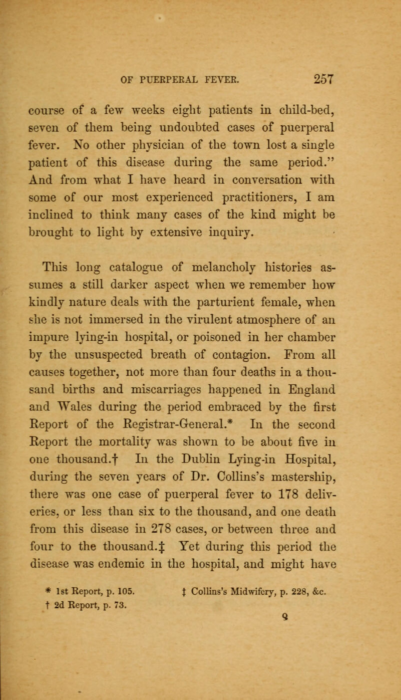 course of a few weeks eight patients in child-bed, seven of them being undoubted cases of puerperal fever. Xo other physician of the town lost a single patient of this disease during the same period. And from what I have heard in conversation with some of our most experienced practitioners, I am inclined to think many cases of the kind might be brought to light by extensive inquiry. This long catalogue of melancholy histories as- sumes a still darker aspect when we remember how kindly nature deals with the parturient female, when she is not immersed in the virulent atmosphere of an impure lying-in hospital, or poisoned in her chamber by the unsuspected breath of contagion. From all causes together, not more than four deaths in a thou- sand births and miscarriages happened in England and Wales during the period embraced by the first Report of the Registrar-General.* In the second Report the mortality was shown to be about five in one thousand.t In the Dubhn Lying-in Hospital, during the seven years of Dr. Collins's mastership, there was one case of puerperal fever to 178 deliv- eries, or less than six to the thousand, and one death from this disease in 278 cases, or between three and four to the thousand.:]: Yet during this period the disease was endemic in the hospital, and might have * 1st Report, p. 105. J Collins's Midwifery, p. 228, &c. t 2d Report, p. 73.