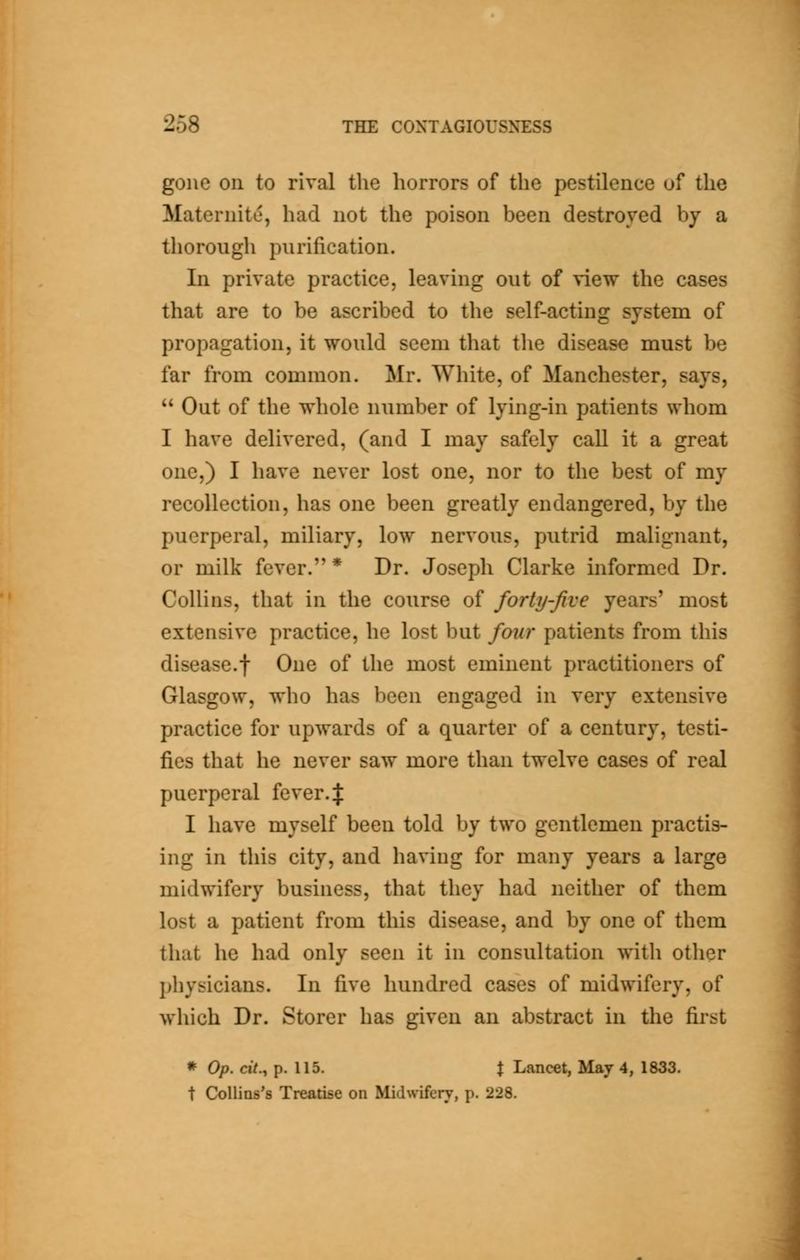 gone on to rival the horrors of the pestilence of the Maternite, had not the poison been destroyed by a thorough purification. In private practice, leaving out of view the cases that are to be ascribed to the self-acting system of propagation, it would seem that tlie disease must be far from common. Mr. White, of Manchester, says,  Out of the whole number of lying-in patients whom I have delivered, (and I may safely call it a great one,) I have never lost one, nor to the best of my recollection, has one been greatly endangered, by the puerperal, miliary, low nervous, putrid malignant, or milk fever. * Dr. Joseph Clarke informed Dr. Collins, that in the course of forty-five years' most extensive practice, he lost but four patients from this disease.t One of the most eminent practitioners of Glasgow, who has been engaged in very extensive practice for upwards of a quarter of a century, testi- fies that he never saw more than twelve cases of real puerperal fever.J I have myself been told by two gentlemen practis- ing in this city, and having for many years a large midwifery business, that they had neither of them lost a patient from this disease, and by one of them that he had only seen it in consultation with otlier pliysicians. In five hundred cases of midwifery, of which Dr. Storer has given an abstract in the first * Op. cit., p. 115. t Lancet, May 4, 1833. t CoUins's Treatise on Midwifery, p. 228.