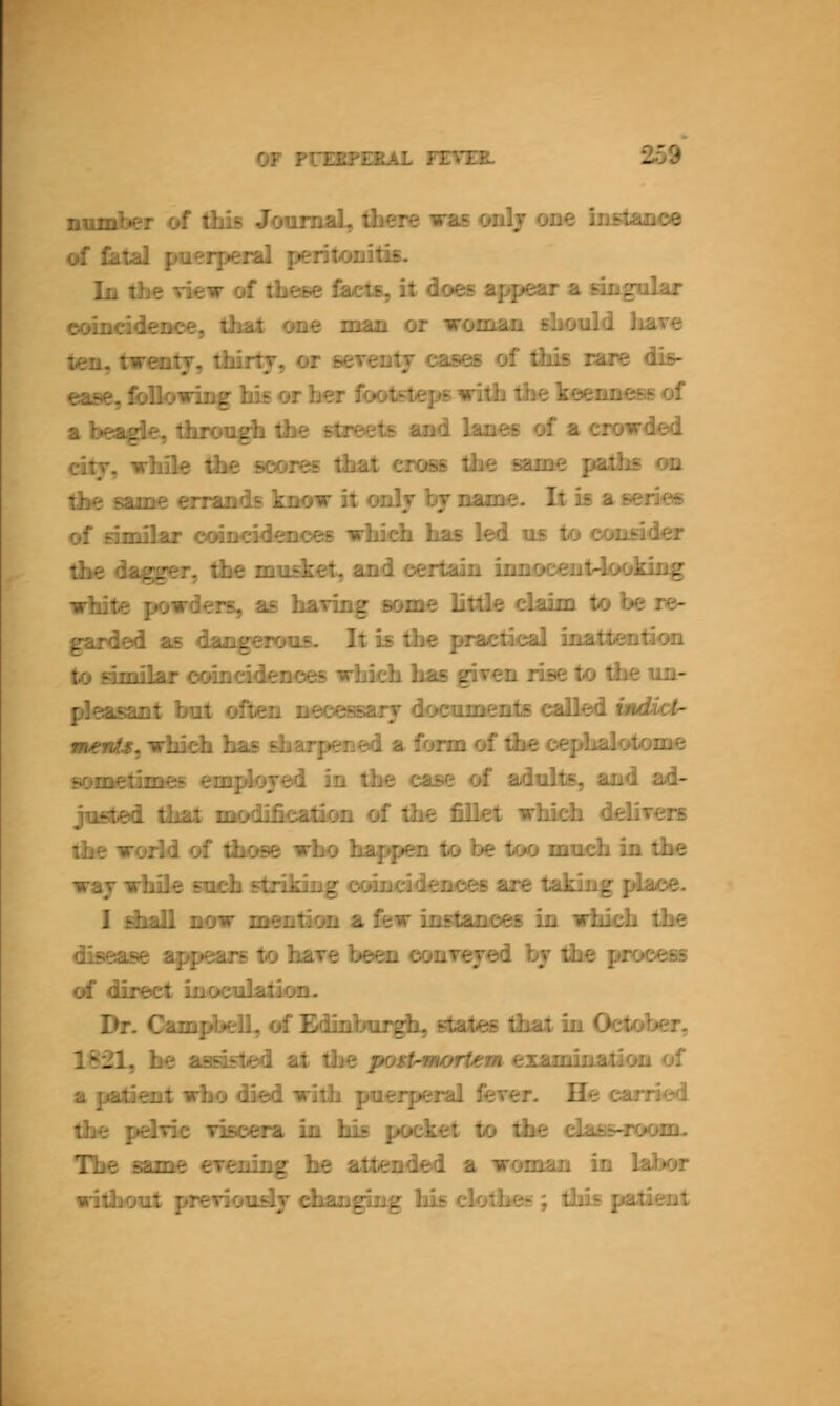 naniber of fids JoumaL, ibere was only ooe ini4aneo of filial puerpeial peritonitis. In die view of these fiM^ts, it does afipear a singalar eoinddenoe, that one man or woman should haire ten, twentf, thirtj, or seTimtf cases of this rare dis- ease, followii^ his or her footsteps wilh the keenness of a bea^e, fhion^ the streets and lanes of a crowded dty, while the scores that cross the same palhs on the same orands know it onlj bf name. It is aseries of similar coinddenoes whidi has led us to consid^ the daggra-, the mudcet, and certain iiinoceiit4ocJdiig white powders, as hanng some litde daim to be re- garded as dangrawus. It is the jM^aetical inattention to amibr coincidences whidi has gi^en rise to the im- pkawnt but ofitirai neceasarf documents called huUc^ sKsllf, which has sharpened a form of the cephalotome sometimes em^lojed in the case of adults, and ad- justed that modification of the fiEet whidi ddiTcrs the world of those who happen to be too much in the waj while sndi striking coinddences are taking place. I dball now mmtion a few instancfs in whidi the disease appears to hare been conrejed bf the process of direct inoculation. Dr. Cam^bdl, of Edinburgh states that in October, 1821, he aaasted at the post-mortem examination of a patient who died with puerperal ferer. Qe carried the pdTie Tisoera in his pocket to the dassHnMHii. The same erioiing he attended a woman in labor without pteTioudJ changing hb elotheg; Uss patient