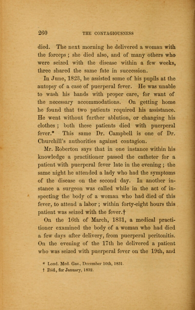 died. The next morning he delivered a woman with the forceps ; she died also, and of many others who were seized with the disease within a few weeks, three shared the same fate in succession. In June, 1823, he assisted some of his pupils at the autopsy of a case of puerperal fever. He was unable to wash his hands with proper care, for want of the necessary accommodations. On getting home he found that two patients required his assistance. He went without further ablution, or changing his clothes ; both these patients died with puerperal fever.* This same Dr. Campbell is one of Dr. Churchill's authorities against contagion. Mr. Roberton says that in one instance within his knowledge a practitioner passed the catheter for a patient with puerperal fever late in the evening ; the same night he attended a lady who had the symptoms of the disease on the second day. In another in- stance a surgeon was called while in the act of in- specting the body of a woman who had died of this fever, to attend a labor ; within forty-eight hours this patient was seized with the fever.f On the 16th of March, 1831, a medical practi- tioner examined the body of a woman who had died a few days after delivery, from puerperal peritonitis. On the evening of the 17th he delivered a patient who was seized with puerperal fever on the 19th, and * Lond. Med. Gaz., December 10th, 1831. t Ibid., for January, 1832.