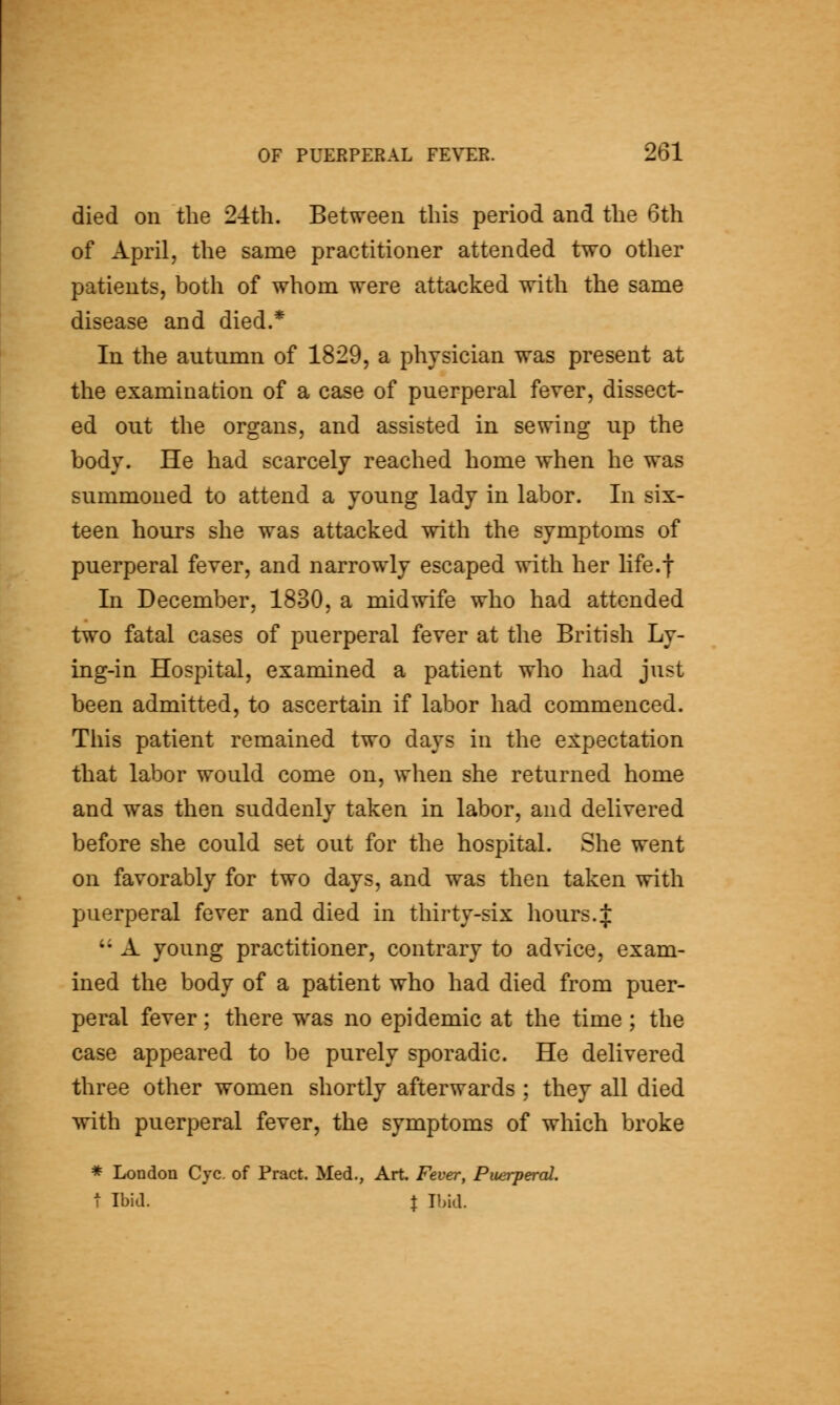 died on the 24th. Between this period and the 6th of April, the same practitioner attended two other patients, both of whom were attacked with the same disease and died.* In the autumn of 1829, a physician was present at the examination of a case of puerperal fever, dissect- ed out the organs, and assisted in sewing up the body. He had scarcely reached home when he was summoned to attend a young lady in labor. In six- teen hours she was attacked with the symptoms of puerperal fever, and narrowly escaped with her life.f In December, 1830, a midwife who had attended two fatal cases of puerperal fever at the British Ly- ing-in Hospital, examined a patient who had just been admitted, to ascertain if labor had commenced. This patient remained two days in the expectation that labor would come on, when she returned home and was then suddenly taken in labor, and delivered before she could set out for the hospital. She went on favorably for two days, and was then taken with puerperal fever and died in thirty-six hours. J '' A young practitioner, contrary to advice, exam- ined the body of a patient who had died from puer- peral fever; there was no epidemic at the time ; the case appeared to be purely sporadic. He delivered three other women shortly afterwards; they all died with puerperal fever, the symptoms of which broke * London Cyc. of Pract. Med., Art. Fever, Puerperal. 1 Ibid. J Ibid.