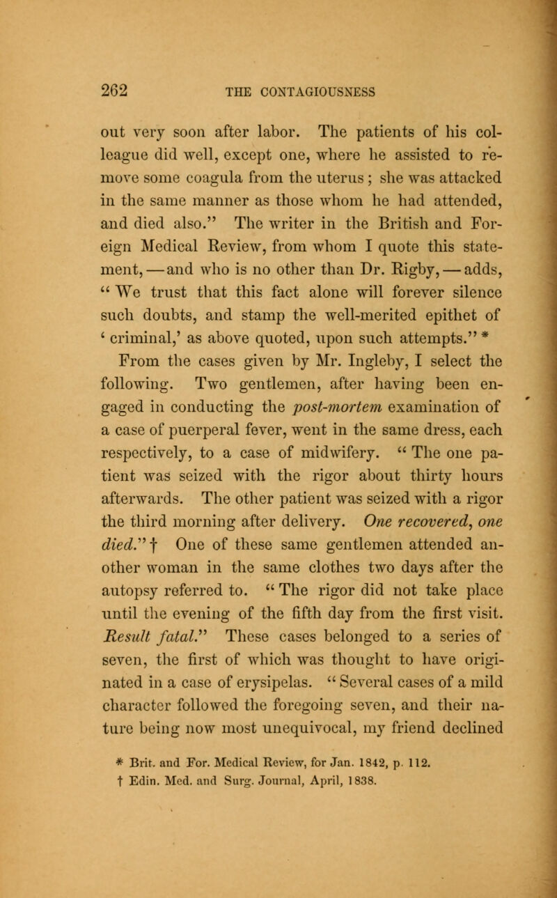 out very soon after labor. The patients of his col- league did well, except one, where he assisted to re- move some coagula from the uterus ; she was attacked in the same manner as those whom he had attended, and died also. The writer in the British and For- eign Medical Review, from whom I quote this state- ment,— and who is no other than Dr. Rigby, — adds,  We trust that this fact alone will forever silence such doubts, and stamp the well-merited epithet of ' criminal,' as above quoted, upon such attempts. * From the cases given by Mr. Ingleby, I select the following. Two gentlemen, after having been en- gaged in conducting the post-mortem examination of a case of puerperal fever, went in the same dress, each respectively, to a case of midwifery.  The one pa- tient was seized with the rigor about thirty hours afterwards. The other patient was seized with a rigor the third morning after delivery. One recovered^ one diedy-\ One of these same gentlemen attended an- other woman in the same clothes two days after the autopsy referred to.  The rigor did not take place until the evening of the fifth day from the first visit. Result fataiy These cases belonged to a series of seven, the first of which was thought to have origi- nated in a case of erysipelas.  Several cases of a mild character followed the foregoing seven, and their na- ture being now most unequivocal, my friend declined * Brit, and For. Medical Review, for Jan. 1842, p. 112. t Edin. Med. and Surg. Journal, April, 1838.