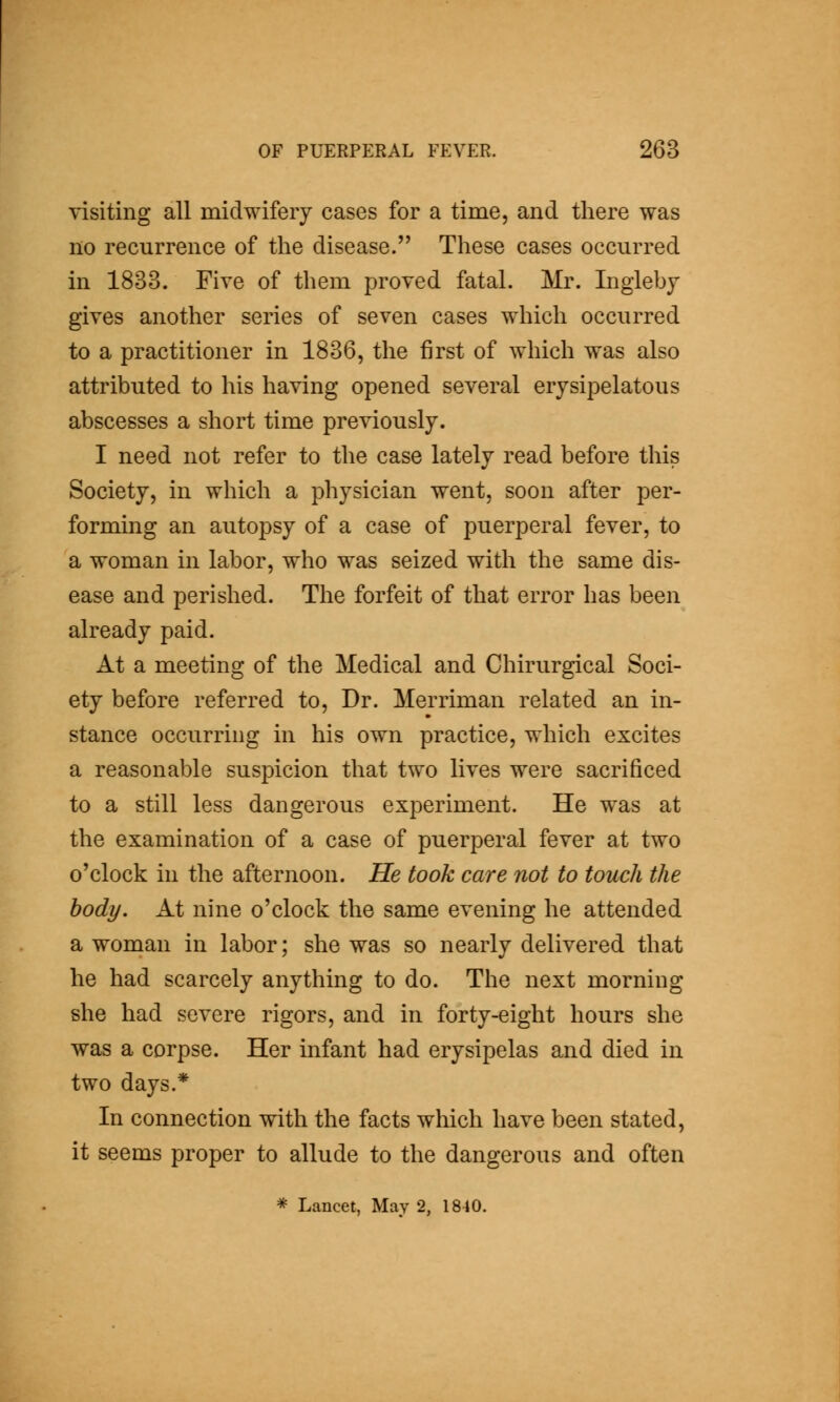 visiting all midwifery cases for a time, and there was no recurrence of the disease. These cases occurred in 1833. Five of them proved fatal. Mr. Ingleby gives another series of seven cases which occurred to a practitioner in 1836, the first of which was also attributed to his having opened several erysipelatous abscesses a short time previously. I need not refer to the case lately read before this Society, in which a physician went, soon after per- forming an autopsy of a case of puerperal fever, to a woman in labor, who was seized with the same dis- ease and perished. The forfeit of that error has been already paid. At a meeting of the Medical and Chirurgical Soci- ety before referred to. Dr. Merriman related an in- stance occurring in his own practice, which excites a reasonable suspicion that two lives were sacrificed to a still less dangerous experiment. He was at the examination of a case of puerperal fever at two o'clock in the afternoon. He took care not to touch the body. At nine o'clock the same evening he attended a woman in labor; she was so nearly delivered that he had scarcely anything to do. The next morning she had severe rigors, and in forty-eight hours she was a corpse. Her infant had erysipelas and died in two days.* In connection with the facts which have been stated, it seems proper to allude to the dangerous and often * Lancet, May 2, 1810.