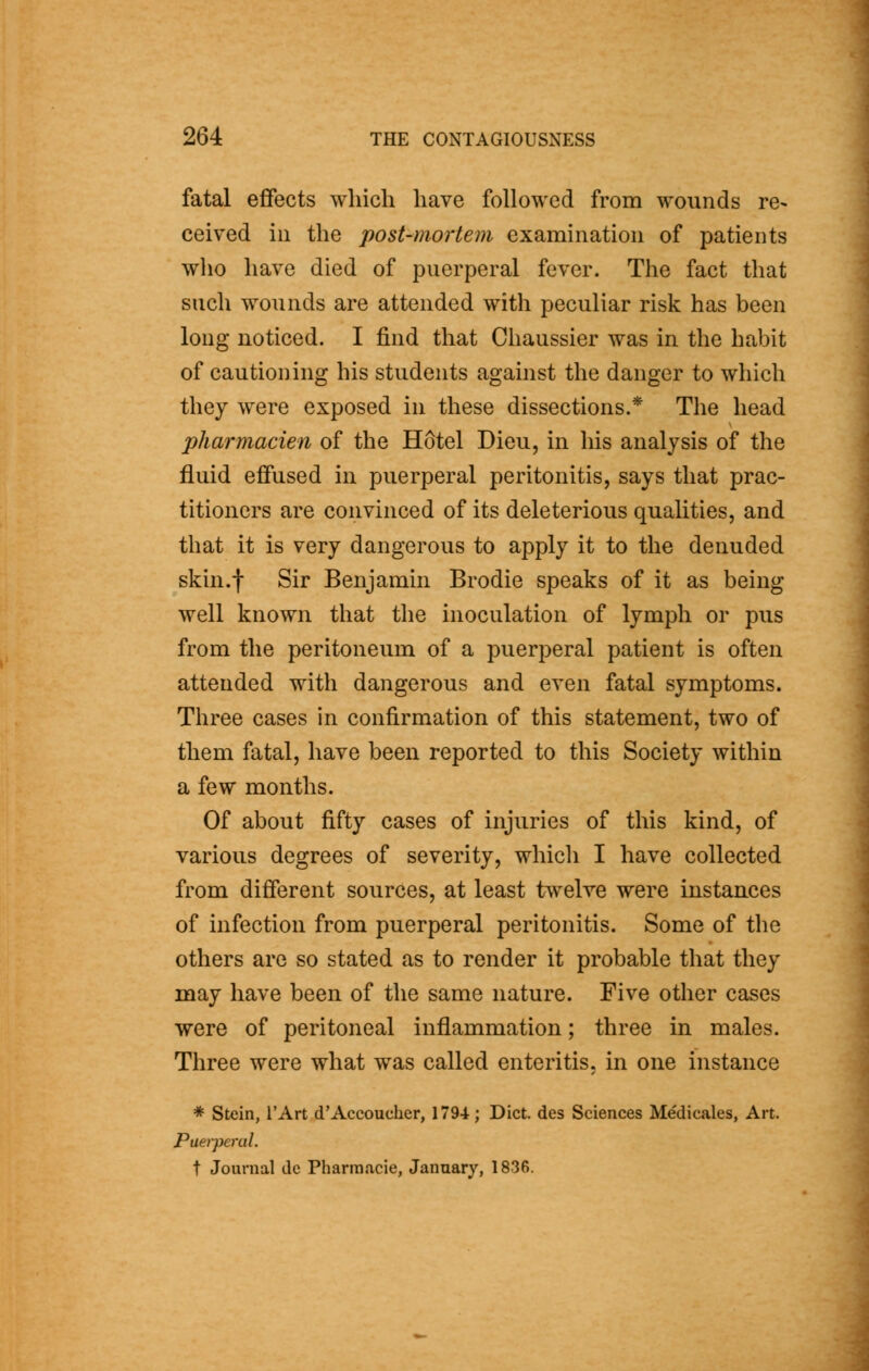 fatal effects which have followed from wounds re- ceived ill the post-mortem examination of patients who have died of puerperal fever. The fact that such wounds are attended with peculiar risk has been long noticed. I find that Chaussier was in the habit of cautioning his students against the danger to which they were exposed in these dissections.* The head pharmacien of the Hotel Dieu, in his analysis of the fluid effused in puerperal peritonitis, says that prac- titioners are convinced of its deleterious qualities, and that it is very dangerous to apply it to the denuded skin.f Sir Benjamin Brodie speaks of it as being well known that the inoculation of lymph or pus from the peritoneum of a puerperal patient is often attended with dangerous and even fatal symptoms. Three cases in confirmation of this statement, two of them fatal, have been reported to this Society within a few months. Of about fifty cases of injuries of this kind, of various degrees of severity, which I have collected from difierent sources, at least twelve were instances of infection from puerperal peritonitis. Some of the others are so stated as to render it probable that they may have been of the same nature. Five other cases were of peritoneal inflammation; three in males. Three were what was called enteritis, in one instance * Stein, I'Art d'Accoucher, 1794 ; Diet, des Sciences Medicales, Art. Puerperal. t Journal do Pharraacie, January, 1836.