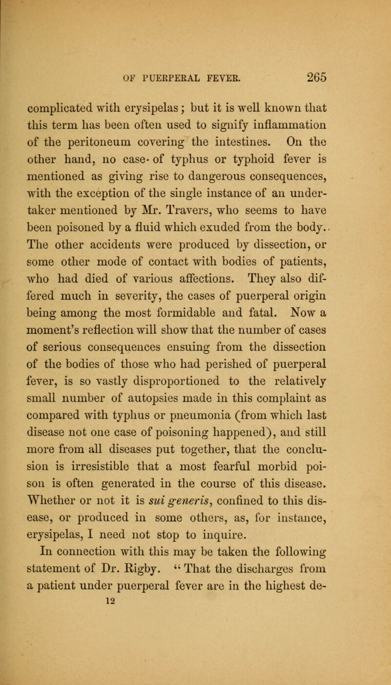 complicated with erysipelas; but it is well known that this term has been often used to signify inflammation of the peritoneum covering the intestines. On the other hand, no case- of typhus or typhoid fever is mentioned as giving rise to dangerous consequences, with the exception of the single instance of an under- taker mentioned by Mr. Travers, who seems to have been poisoned by a fluid which exuded from the body.. The other accidents were produced by dissection, or some other mode of contact with bodies of patients, who had died of various affections. They also dif- fered much in severity, the cases of puerperal origin being among the most formidable and fatal. Now a moment's reflection will show that the number of cases of serious consequences ensuing from the dissection of the bodies of those who had perished of puerperal fever, is so vastly disproportioned to the relatively small number of autopsies made in this complaint as compared with typhus or pneumonia (from which last disease not one case of poisoning happened), and still more from all diseases put together, that the conclu- sion is irresistible that a most fearful morbid poi- son is often generated in the course of this disease. Whether or not it is sui generis^ confined to this dis- ease, or produced in some others, as, for instance, erysipelas, I need not stop to inquire. In connection with this may be taken the following statement of Dr. Rigby. That the discharges from a patient under puerperal fever are in the highest de- 12