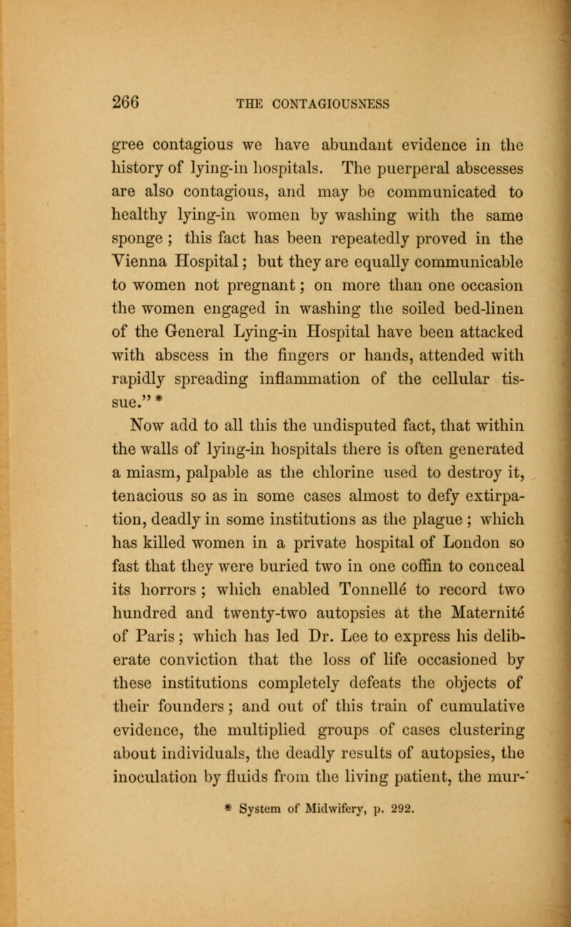 gree contagious we have abundant evidence in the history of lying-in liospitals. The puerperal abscesses are also contagious, and may be communicated to healthy lying-in women by washing with the same sponge ; this fact has been repeatedly proved in the Vienna Hospital; but they are equally communicable to women not pregnant; on more than one occasion the women engaged in washing the soiled bed-linen of the General Lying-in Hospital have been attacked with abscess in the fingers or hands, attended with rapidly spreading inflammation of the cellular tis- sue.'' * Now add to all this the undisputed fact, that within the walls of lying-in hospitals there is often generated a miasm, palpable as the chlorine used to destroy it, tenacious so as in some cases almost to defy extirpa- tion, deadly in some institutions as the plague ; which has killed women in a private hospital of London so fast that they were buried two in one coffin to conceal its horrors ; which enabled Tonnell^ to record two hundred and twenty-two autopsies at the Maternity of Paris; which has led Dr. Lee to express his delib- erate conviction that the loss of life occasioned by these institutions completely defeats the objects of their founders; and out of this train of cumulative evidence, the multiplied groups of cases clustering about individuals, the deadly results of autopsies, the inoculation by fluids from the living patient, the mur-'