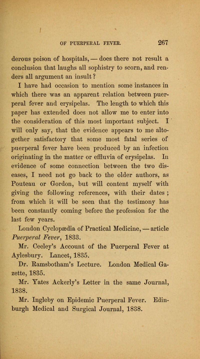 derous poison of hospitals, — does there not result a conclusion that laughs all sophistry to scorn, and ren- ders all argument an insult ? I have had occasion to mention some instances in which there was an apparent relation between puer- peral fever and erysipelas. The length to which this paper has extended does not allow me to enter into the consideration of this most important subject. I will only say, that the evidence appears to me alto- gether satisfactory that some most fatal series of puerperal fever have been produced by an infection originating in the matter or effluvia of erysipelas. In evidence of some connection between the two dis- eases, I need not go back to the older authors, as Pouteau or Gordon, but will content myself with giving the following references, with their dates ; from which it will be seen that the testimony has been constantly coming before the profession for the last few years. London Cyclopaedia of Practical Medicine, — article Puerperal Fever, 1833. Mr. Ceeley's Account of the Puerperal Fever at Aylesbury. Lancet, 1835. Dr. Ramsbotham's Lecture. London Medical Ga- zette, 1835. Mr. Yates Ackerly's Letter in the same Journal, 1838. Mr. Ingleby on Epidemic Puerperal Fever. Edin- burgh Medical and Surgical Journal, 1838.