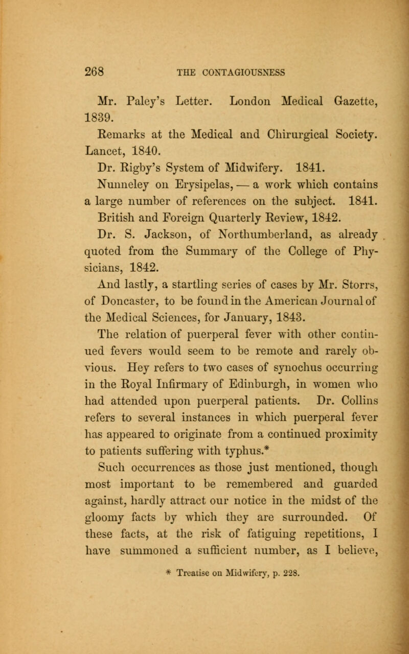 Mr. Paley's Letter. London Medical Gazette, 1839. Remarks at the Medical and Cliirurgical Society. Lancet, 1840. Dr. Rigby's System of Midwifery. 1841. Nmmeley on Erysipelas, — a work which contains a large number of references on the subject. 1841. British and Foreign Quarterly Review, 1842. Dr. S. Jackson, of Northumberland, as already quoted from the Summary of the College of Phy- sicians, 1842. And lastly, a startling series of cases by Mr. Storrs, of Doncaster, to be found in the American Journal of the Medical Sciences, for January, 1843. The relation of puerperal fever with other contin- ued fevers would seem to be remote and rarely ob- vious. Hey refers to two cases of synochus occurring in the Royal Infirmary of Edinburgh, in women who had attended upon puerperal patients. Dr. Collins refers to several instances in which puerperal fever has appeared to originate from a continued proximity to patients suffering with typhus.* Such occurrences as those just mentioned, though most important to be remembered and guarded against, hardly attract our notice in the midst of the gloomy facts by which they are surrounded. Of these facts, at the risk of fatiguing repetitions, I have summoned a sufficient number, as I believe,