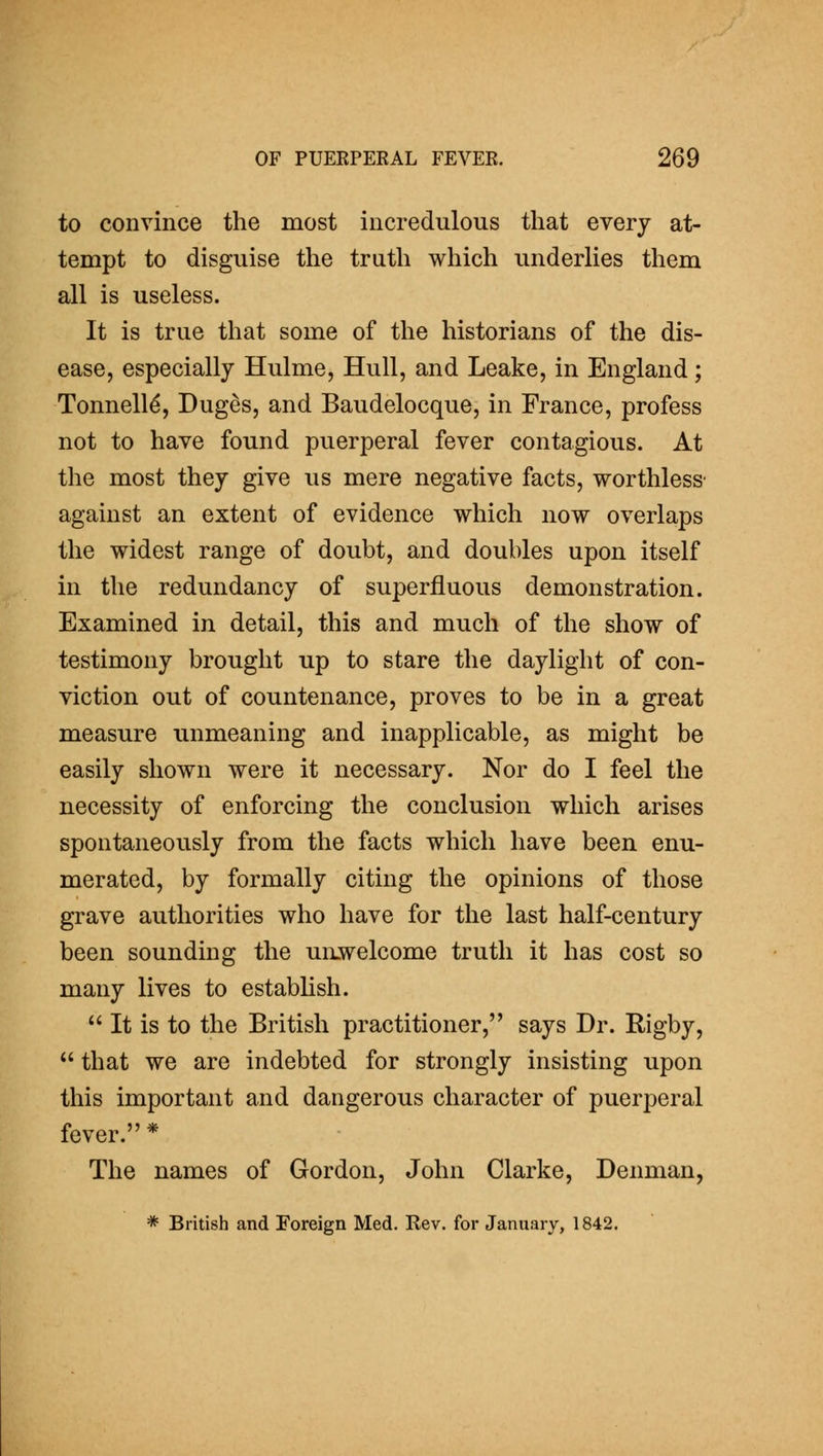 to convince the most incredulous that every at- tempt to disguise the truth which underHes them all is useless. It is true that some of the historians of the dis- ease, especially Hulme, Hull, and Leake, in England; Tonnell^, Duges, and Baudelocque, in France, profess not to have found puerperal fever contagious. At the most they give us mere negative facts, worthless' against an extent of evidence which now overlaps the widest range of doubt, and doubles upon itself in the redundancy of superfluous demonstration. Examined in detail, this and much of the show of testimony brought up to stare the daylight of con- viction out of countenance, proves to be in a great measure unmeaning and inapplicable, as might be easily shown were it necessary. Nor do I feel the necessity of enforcing the conclusion which arises spontaneously from the facts which have been enu- merated, by formally citing the opinions of those grave authorities who have for the last half-century been sounding the unwelcome truth it has cost so many lives to establish.  It is to the British practitioner, says Dr. Rigby,  that we are indebted for strongly insisting upon this important and dangerous character of puerperal fever. * The names of Gordon, John Clarke, Denman, * British and Foreign Med. Rev. for January, 1842.