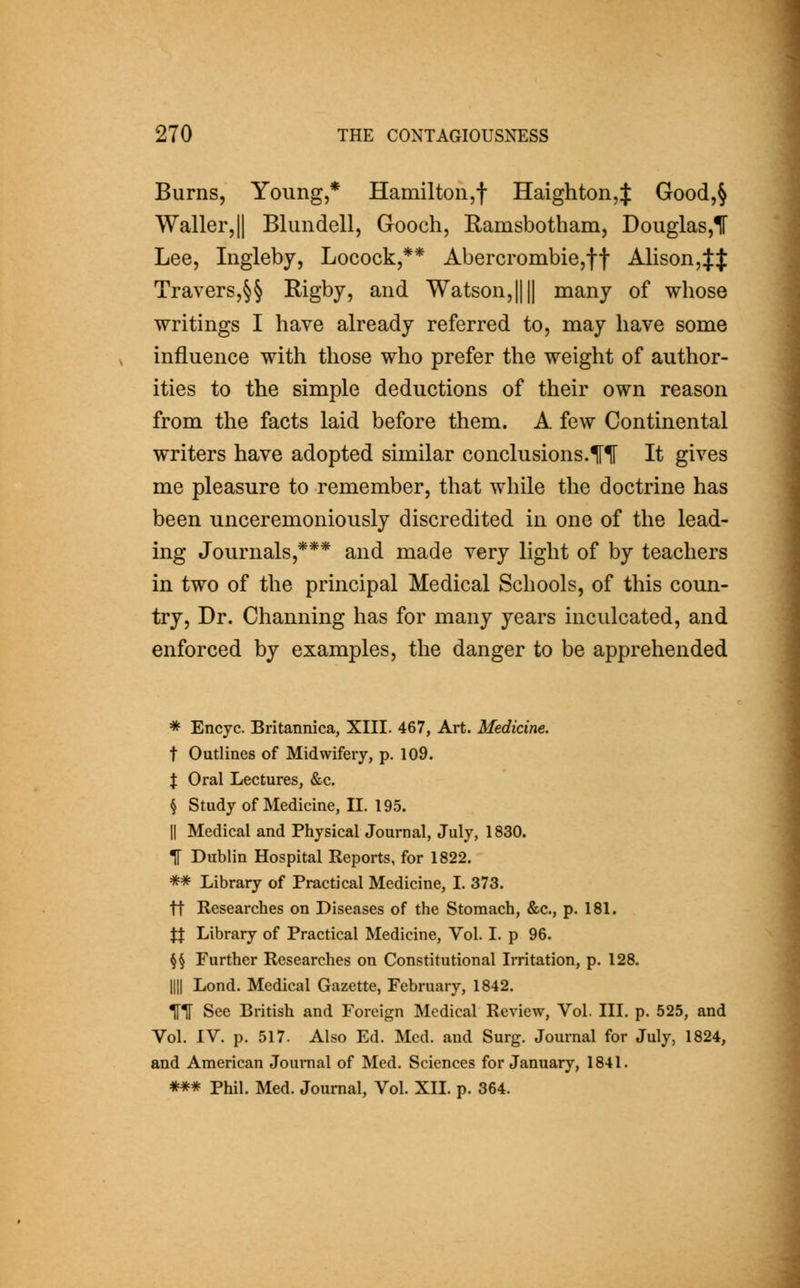 Burns, Young,* Hamilton,! Haighton,J Good,§ Waller,II Blundell, Gooch, Ramsbotham, Douglas,! Lee, Ingleby, Locock,** Abercrombie,ff Alison,Jf Travers,§§ Rigby, and Watson,|||| many of whose writings I have already referred to, may have some influence with those who prefer the weight of author- ities to the simple deductions of their own reason from the facts laid before them. A few Continental writers have adopted similar conclusions.lFI It gives me pleasure to remember, that while the doctrine has been unceremoniously discredited in one of the lead- ing Journals,*** and made very light of by teachers in two of the principal Medical Schools, of this coun- try. Dr. Channing has for many years inculcated, and enforced by examples, the danger to be apprehended * Encyc. Britannica, XIII. 467, Art. Medicine. t Outlines of Midwifery, p. 109. t Oral Lectures, &c. § Study of Medicine, II. 195. II Medical and Physical Journal, July, 1830. TT Dublin Hospital Reports, for 1822. ** Library of Practical Medicine, I. 373. ft Researches on Diseases of the Stomach, &c., p. 181. Jt Library of Practical Medicine, Vol. I. p 96. §§ Further Researches on Constitutional Irritation, p. 128. nil Lond. Medical Gazette, February, 1842. ITF See British and Foreign Medical Review, Vol. III. p. 525, and Vol. IV. p. 517. Also Ed. Med. and Surg. Journal for July, 1824, and American Journal of Med. Sciences for January, 1841. *** Phil. Med. Journal, Vol. XII. p. 364.