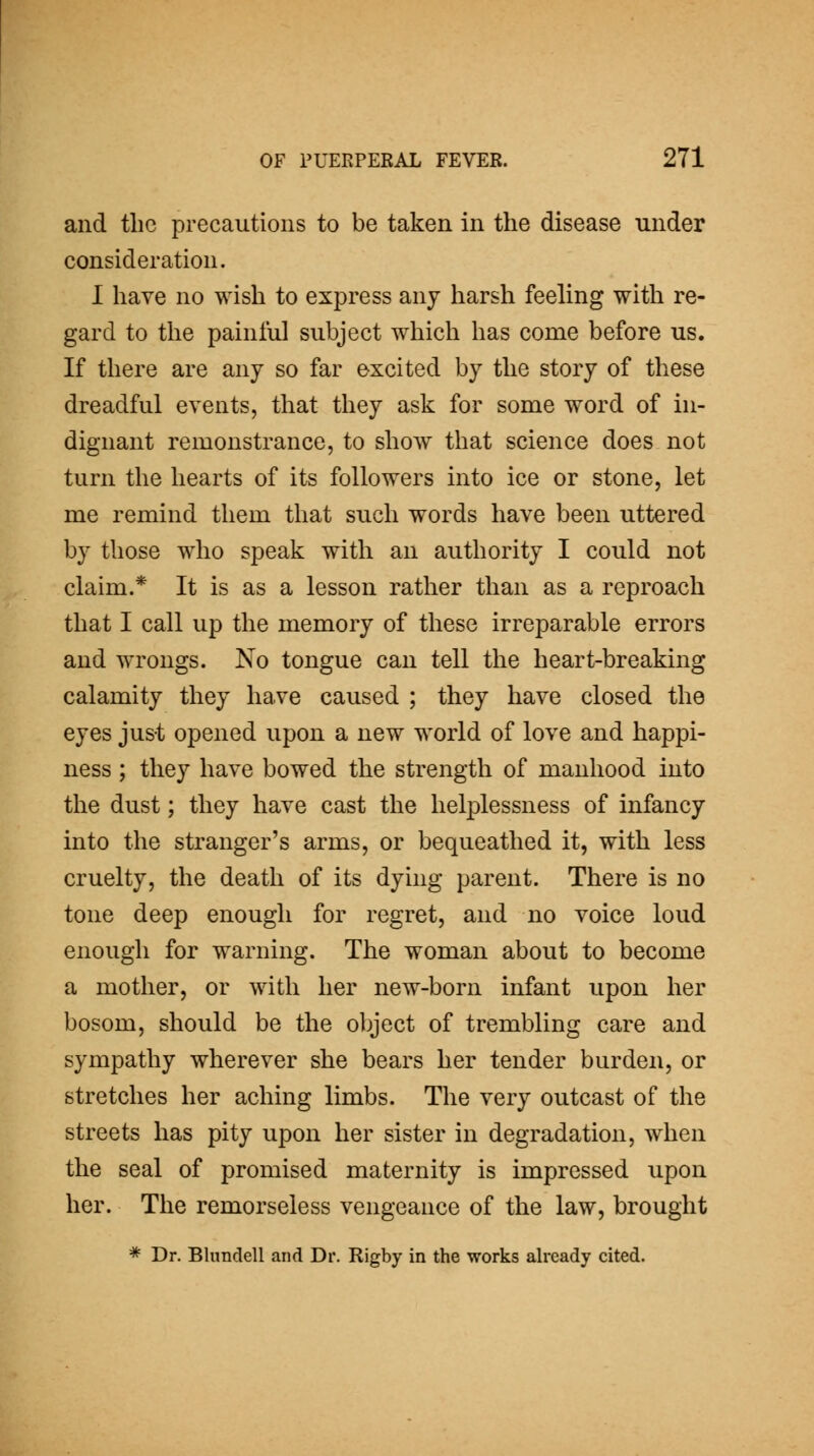 and the precautions to be taken in the disease under consideration. I have no wish to express any harsh feehng with re- gard to the painful subject which has come before us. If there are any so far excited by the story of these dreadful events, that they ask for some word of in- dignant remonstrance, to show that science does not turn the hearts of its followers into ice or stone, let me remind them that such words have been uttered by those who speak with an authority I could not claim.* It is as a lesson rather than as a reproach that I call up the memory of these irreparable errors and wrongs. No tongue can tell the heart-breaking calamity they have caused ; they have closed the eyes just opened upon a new world of love and happi- ness ; they have bowed the strength of manhood into the dust; they have cast the helplessness of infancy into the stranger's arms, or bequeathed it, with less cruelty, the death of its dying parent. There is no tone deep enough for regret, and no voice loud enough for warning. The woman about to become a mother, or with her new-born infant upon her bosom, should be the object of trembling care and sympathy wherever she bears her tender burden, or stretches her aching limbs. The very outcast of the streets has pity upon her sister in degradation, when the seal of promised maternity is impressed upon her. The remorseless vengeance of the law, brought * Dr. Blundell and Dr. Rigby in the works already cited.