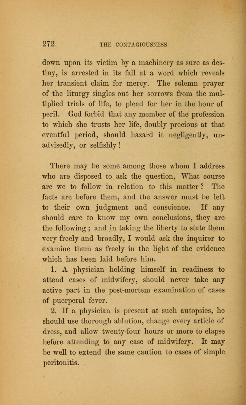 down upon its victim by a machinery as sure as des- tiny, is arrested in its fall at a word which reveals her transient claim for mercy. The solemn prayer of the liturgy singles out her sorrows from the mul- tiplied trials of life, to plead for her in the hour of peril. God forbid that any member of the profession to which she trusts her life, doubly precious at that eventful period, should hazard it negligently, un- advisedly, or selfishly ! There may be some among those whom I address who are disposed to ask the question. What course are we to follow in relation to this ma.tter ? The facts are before them, and the answer must be left to their own judgment and conscience. If any should care to know my own conclusions, they are the following ; and in taking the liberty to state them very freely and broadly, I would ask the inquirer to examine them as freely in the light of the evidence which has been laid before him. 1. A physician holding himself in readiness to attend cases of midwifery, should never take any active part in the post-mortem examination of cases of puerperal fever. 2. If a physician is present at such autopsies, he should use thorough ablution, change every article of dress, and allow twenty-four hours or more to elapse before attending to any case of midwifery. It may be weU to extend the same caution to cases of simple peritonitis.