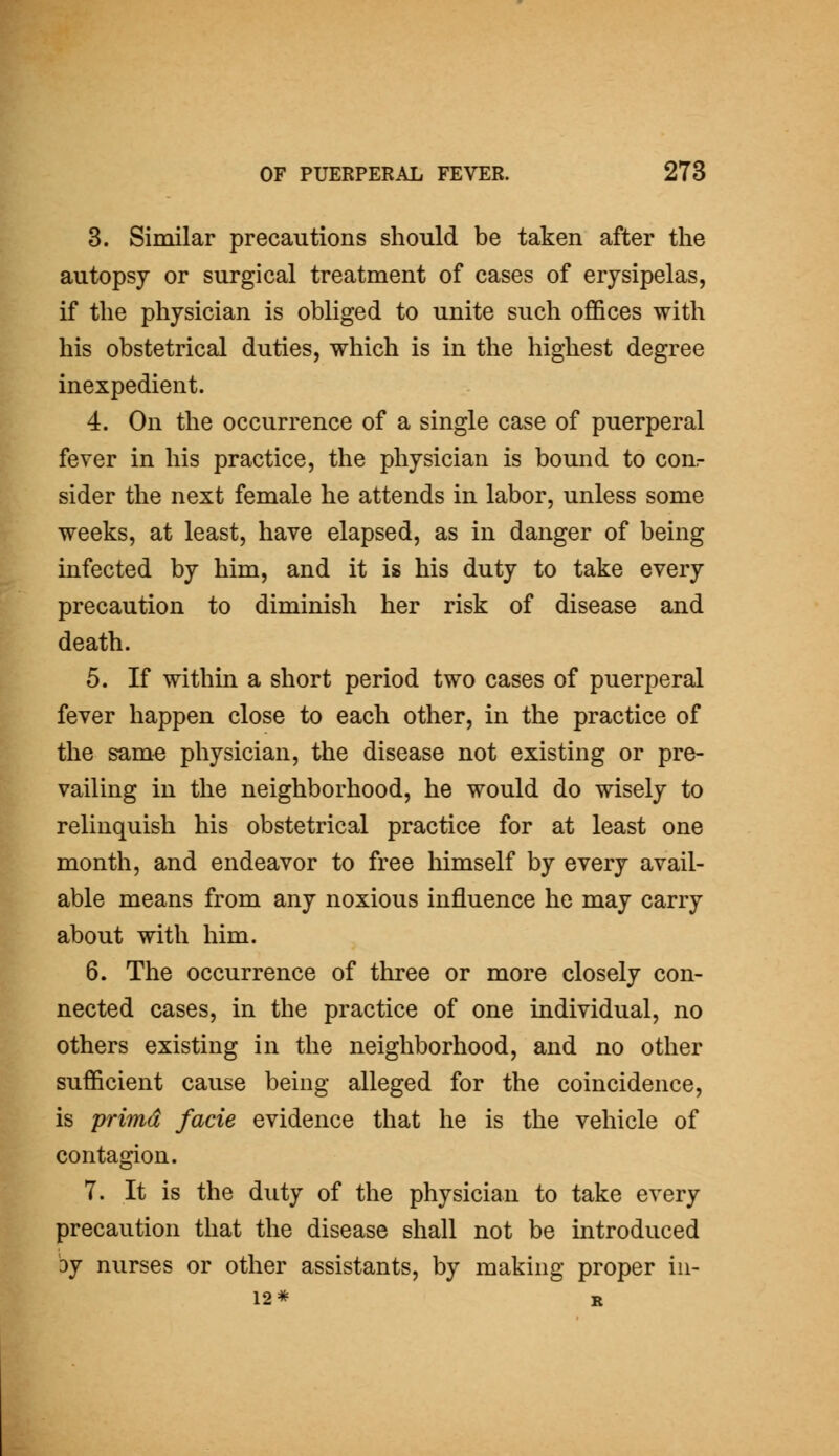 3. Similar precautions should be taken after the autopsy or surgical treatment of cases of erysipelas, if the physician is obliged to unite such oflfices with his obstetrical duties, which is in the highest degree inexpedient. 4. On the occurrence of a single case of puerperal fever in his practice, the physician is bound to con,- sider the next female he attends in labor, unless some weeks, at least, have elapsed, as in danger of being infected by him, and it is his duty to take every precaution to diminish her risk of disease and death. 5. If within a short period two cases of puerperal fever happen close to each other, in the practice of the sam« physician, the disease not existing or pre- vailing in the neighborhood, he would do wisely to relinquish his obstetrical practice for at least one month, and endeavor to free himself by every avail- able means from any noxious influence he may carry about with him. 6. The occurrence of three or more closely con- nected cases, in the practice of one mdividual, no others existing in the neighborhood, and no other sufficient cause being alleged for the coincidence, is primd facie evidence that he is the vehicle of contagion. I ^H 7. It is the duty of the physician to take every ^B precaution that the disease shall not be introduced ^H by nurses or other assistants, by making proper iu- 1