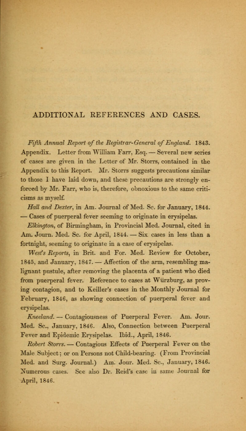 t i f ADDITIONAL REFERENCES AND CASES. Fifth Annual Report of the Registrar-General of England. 1843. Appendix. Letter from William Fair, Esq. — Several new series of cases are given in the Letter of Mr. Storrs, contained in the Appendix to this Report. Mr. Storrs suggests precautions similar to those I have laid down, and these precautions are strongly en- forced by Mr. Farr, who is, therefore, obnoxious to the same criti- cisms as myself Hall and Dexter^ in Am. Journal of Med. Sc. for January, 1844. — Cases of puerperal fever seeming to originate in erysipelas. Elkington, of Birmingham, in Provincial Med. Journal, cited in Am. Journ. Med. Sc. for April, 1844. — Six cases in less than a fortnight, seeming to originate in a case of erysipelas. West's Reports, in Brit, and For. Med. Review for October, 1845, and January, 1847. — Affection of the arm, resembling ma- lignant pustule, after removing the placenta of a patient who died from puerperal fever. Reference to cases at Wiirzburg, as prov- ing contagion, and to Keiller's cases in the Monthly Journal for February, 1846, as showing connection of puerperal fever and erysipelas. Kneeland. — Contagiousness of Puerperal Fever. Am. Jour. Med. Sc, January, 1846. Also, Connection between Puerperal Fever and Epidemic Erysipelas. Ibid., April, 1846. Robert Storrs. — Contagious Effects of Puerperal Fever on the ^lale Subject; or on Persons not Child-bearing. (From Provincial Med. and Surg. Journal.) Am. Jour. Med. Sc, January, 1846. Numerous cases. See aUo Dr. Reid's case in same Journal for April, 1846.