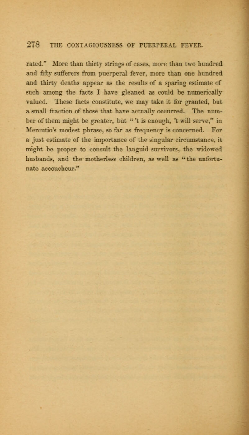 rated. More than thirty strings of cases, more than two hundred and fifty sufferers from puerperal fever, more than one hundred and thirt}* deaths appear as the results of a sparing estimate of such among the facts I have gleaned as could be numerically valued. These facts constitute, we may take it for granted, but a small fraction of those that have actually occurred. The num- ber of them might be greater, but '• 't is enough, 't will serve, in Mercutio's modest phrase, so far as frequency is concerned. For a just estimate of the importance of the singular circumstance, it might be proper to consult the languid survivors, the widowed husbands, and the motherless children, as well as  the unfortu- nate accoucheur.