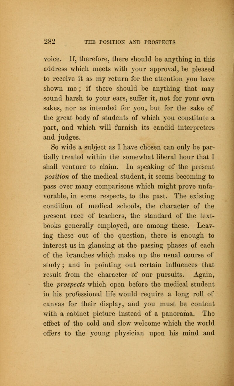 voice. If, therefore, there should be anything in tliis address which meets with your approval, be pleased to receive it as my return for the attention you have shown me ; if there should be anything that may sound harsh to your ears, suffer it, not for your own sakes, nor as intended for you, but for the sake of the great body of students of which you constitute a part, and which will furnish its candid interpreters and judges. So wide a subject as I have chosen can only be par- tially treated within the somewhat liberal hour that I shall venture to claim. In speaking of the present position of the medical student, it seems becoming to pass over many comparisons which might prove unfa- vorable, in some respects, to the past. The existing condition of medical schools, the character of the present race of teachers, the standard of the text- books generally employed, are among these. Leav- ing these out of the question, there is enough to interest us in glancing at the passing phases of each of the branches which make up the usual course of study; and in pointing out certain influences that result from the character of our pursuits. Again, the prospects which open before the medical student in his professional life would require a long roll of canvas for their display, and you must be content with a cabinet picture instead of a panorama. The effect of the cold and slow welcome which the world offers to the young physician upon his mind and