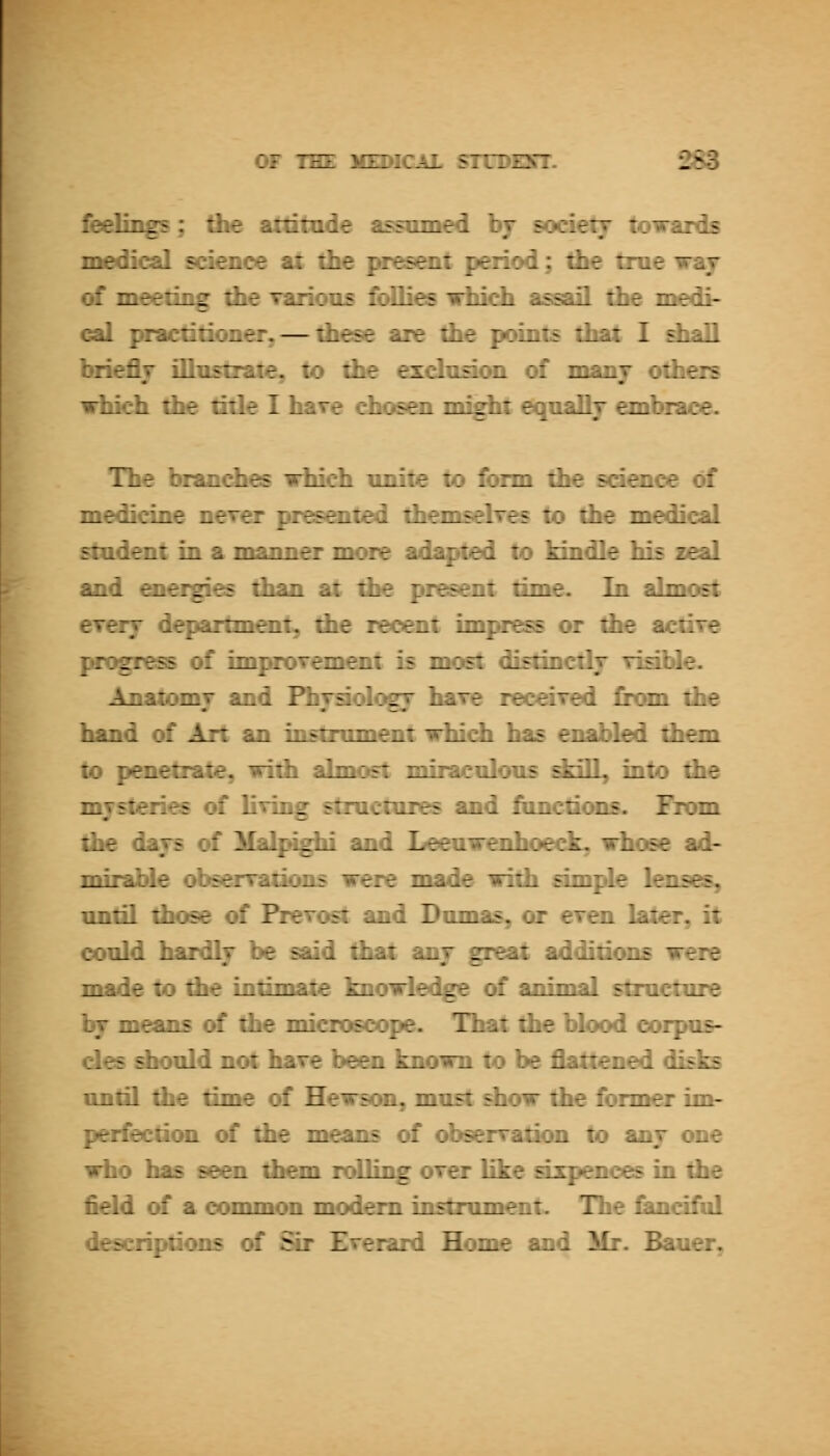 feelinz^? : -nmed bj society towards - : period; tbe true way : 1- - ' li assail the medi- :-. pi-.u:.^^^:.— u.^^. w^_ ^. points that I diaU briefly illustrate, to the exchiFkwL of manj others which the title I have ehoGOi might eqnallj embrace. The brandies which imite to form the sd^iee of medicine never presented themselres to the medical stadent in a manner more adapted to kindle his zeal and oieigies than at the present time. In almost CTerj department, the recent imjsess or the actire pfx^ress of imjsoTement is most diEtmctlj risihle. Anatomy and FhjsiologT hare received from the hand of Art an instroment whidi has enabled th^n to penetrate, with almost miracnlons ddll, into the mysteries of living stmctures and fnnctioDs. From the days of Malpighi and Leeawenhoeck, whose ad- mirable obsenrations were made with simple lenses, until those of Prevost and Domas, or even later, it conld hardly be said that any great additions were made to the intimate knowledge of animal stracture by means of the microscope. That the blood oorpos- des should not have be^i known to be flattened disks untQ the time of Hewson, must show the former im- perfection of the means of observation to any one idio has seen them rolling over Uke axpenoes in the field of a common modem instrument. The Cainciful descriptions of Sir Everard Home and Mr. Bauer,