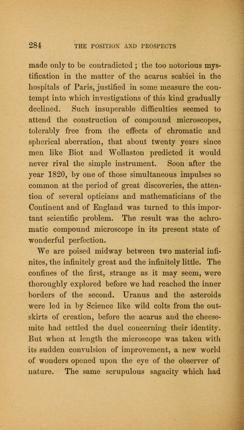made only to be contradicted ; the too notorious mys- tification in the matter of the acarus scabiei in the hospitals of Paris, justified in some measure the con- tempt into which investigations of this kind gradually declined. Such insuperable difficulties seemed to attend the construction of compound microscopes, tolerably free from the effects of chromatic and spherical aberration, that about twenty years since men like Biot and Wollaston predicted it would never rival the simple instrument. Soon after the year 1820, by one of those simultaneous impulses so common at the period of great discoveries, the atten- tion of several opticians and mathematicians of the Continent and of England was turned to this impor- tant scientific problem. The result was the achro- matic compound microscope in its present state of wonderful perfection. We are poised midway between two material infi- nites, the infinitely great and the infinitely little. The confines of the first, strange as it may seem, were thoroughly explored before we had reached the inner borders of the second. Uranus and the asteroids were led in by Science like wild colts from the out- skirts of creation, before the acarus and the cheese- mite had settled the duel concerning their identity. But when at length the microscope was taken with its sudden convulsion of improvement, a new world of wonders opened upon the eye of the observer of nature. The same scrupulous sagacity which had
